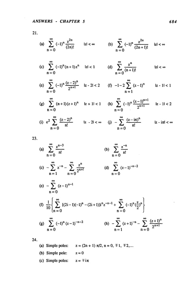 ANSWERS CHAPTER 5 684
21.
z
2n
(a) 2 (-1)n (2n)-’-~
n=O
(b) ~ (-1)"
n=O
Z
2n
(2n
lzl
<oo
23.
24.
(c) (- 1)n(n+l)zn Izl <1
n=O
Z (-1)n~ Iz-21<2
(e)
n=0
(g) ~ (n+l)(z+l)
n Iz+ll<l
n=O
(i) 2 ~(z -2)
n Iz -21<
nt
n=O
o~ zn
(d) ~ (n + I)!
n=O
(f) -1-2Z (z-l)
n
n=l
oo
(z - 1)
n+l
~(z
- ix)
n
(J)-
n!
n=O
Iz- 11<1
Iz - 11< 2
[z - ixl <oo
~ zn-
3 ~ z-
n
(a) Z--~.~ (b) Z-~-.~
n=O n=O
(C)--ZZ-n n=~,#o2n+, (d) Z (Z--1)-n-2
n=l - n=O
(e) - (Z--1)n-1
n=O
(f) [(2i- 1)(-1) n - (2i + 1)]inz -n-! + -1 n z n
= n=O J
(g) 2 (-1)n (z- -n-2
n=O
1)
n
(h) (z+l)-n- Z
+
2n+l
n=l n=O
(a) Simplepoles:
(b) Simple pole:
(c) Simplepoles:
z= (2n+1) r~/2, n = O, T-l, g2 ....
z=O
z= -T-i~
 