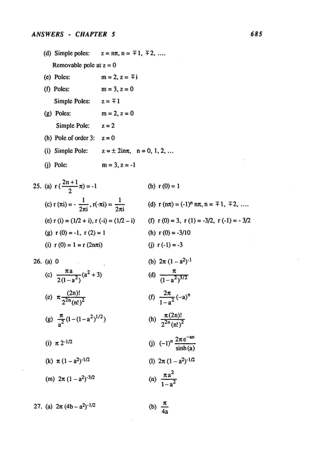 ANSWERS . CHAPTER 5 685
(d) Simplepoles: z = nn, n = -T- 1, -T- 2 .....
Removable
pole at z = 0
(e) Poles: m-- 2, z =¯ i
(f) Poles: m= 3, z = 0
Simple Poles: z = T 1
(g) Poles: m= 2, z = 0
Simple Pole: z = 2
(h) Pole of order z = 0
(i) Simple Pole: z = + 2inn, n = 0, 1, 2 ....
(j) Pole: m= 3, z = -1
2n+l
25. (a) r (~ n) Co)r (0)
(c) r (hi) =- , r(-ni) (d) r (nn) =n nn, n = ¯ 1,-T
-2 .....
(e) r (i) =(1/2+i), r (-i) =(1/2 (f) r (0) =3, r (1) -- -3/2, r (-1)
(g) r (0) -- -1, r (2) (h) r (0) = -3/10
(i) r (0) =1 =r (2nni) (j) r (-1) --
26. (a) Co) 2n (1- a2)
-1
~a - 2 ~
(c) 2(l_--~i-~a )¢.a +3) (d) (1_a2)3/2
(2n)! 2~ . .n
(e) rc2-~n(n!)
2 (f) l_--~t-a)
n(2n)!
(i) n "I/2 (j) (-1) n 2he-an
sinh(a)
(k) n (1 - -1/2 (1) 2n(1 - -1/2
na
2
(m) 2n (1 - -3/2 (n) 1- 2
27. (a) 2g (4b- -1/2
Co) 4"~
 
