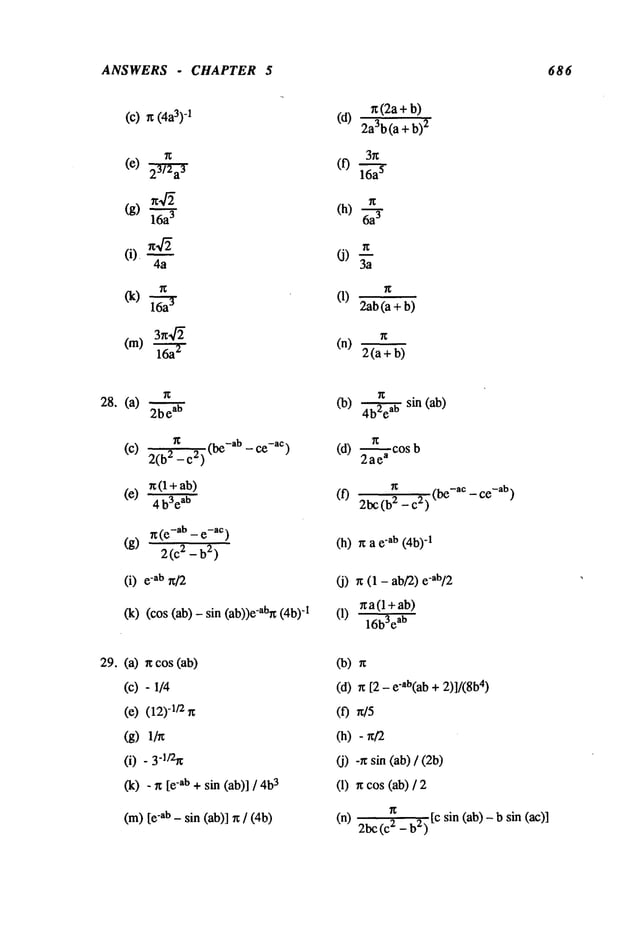 ANSWERS - CHAPTER 5 686
(c)
(4a3)
-1 (d)
(f)
~(2a+b)
2a3b(a + b)
2
3n
O)
(n)
2ab(a + b)
2(a+b)
28. (a) 2bea
b
g -ab _ c~-ac)
(c) 2(b2 _c2)
n (1 +ab)
(e) 4 b3eab
n (e-ab _ e-aC)
(g) 2(C 2 -b
2)
(i) "ab n/2
(cos (ab) - sin (ab))e-abg"I
(b) ~ sin (ab)
(d)
2--~e~
cos
~
_ ce
-ab)
(f) 2bc(b2 - c2) (
bc-ac
(h) r~ a -ab (4b)
-1
(j) r~ (1 -ab/’2)e-ab/2
xa(l+ab)
(1) 16bSea
b
29.(a)
(c)
(c)
(g)
O)
(k)
ncos(ab)
- I/4
(12)
-v2n
.3-~/2~
- n [e"ab+ sin (ab)] / 3
(m)[e-ab - sin (ab)] rc / (4b)
(b)
(d) n [2 - c’ab(ab+ 2)]/(8b
4)
(0
(h)
(j) -~ sin (ab) /
(1) n cos (ab)
n
[c sin (ab)- b sin (ac)]
(n) 2bc 2 - b2)
 