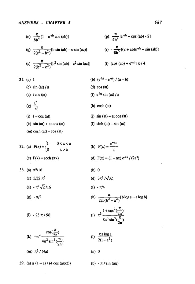 ANSWERS - CHAPTER 5 687
(O)8--~[1 - "ab cos (ab)]
(q) 2(C2_b2)[b sin (ab)-c sin
(S) ~ 2[bE sin (a b) - 2 sin(ac)
2(b -c )
(p) ~ -ab + cos (a b) -
(r) - ~ [(2 + ab)e-ab + sin (ab)]
(t) [cos (ab) "ab] n / 4
31.(a)
(c)
(e)
1
sin(at) /
t cos(at)
t
n
(g)
n!
(i) - cos (a
0c) sin (at) +at cos (at)
(m)cosh(at) - cos
(b) -bt - e-at) / (a- b
(d)cos(at)
(f) -bt sin (at) /
(h)cosh
(at)
(j) sin (aO- at cos (at)
O)sinh (at) - sin (at)
32. (a) F(x)={10 0<X<ax>a
(c) F(x) =
(b) F(x)=
a
(d) F(x) = (1 + -ax / (2a3)
38. (a) ~r3/16
(c)5/32
5
(e) - r~2,4~/16
(g)- n/2
(i) - 23~r /
(k) -r~ ~ cos(~)
4n
:~ sin2 (~n)
(m) 2 / (4a)
Co)
(d) 3
(0 - ~/4
(h) 2ab(b2_ a2) [b log a - a log
(J) 3 1+ cos2(~n)
8n
3 sin3 (~n)
r~aloga
(1) 2(1_a2
)
(n)
39. (a) rr (1 - a) / (4 cos(a~/2)) (b) - rc / sin (an)
 