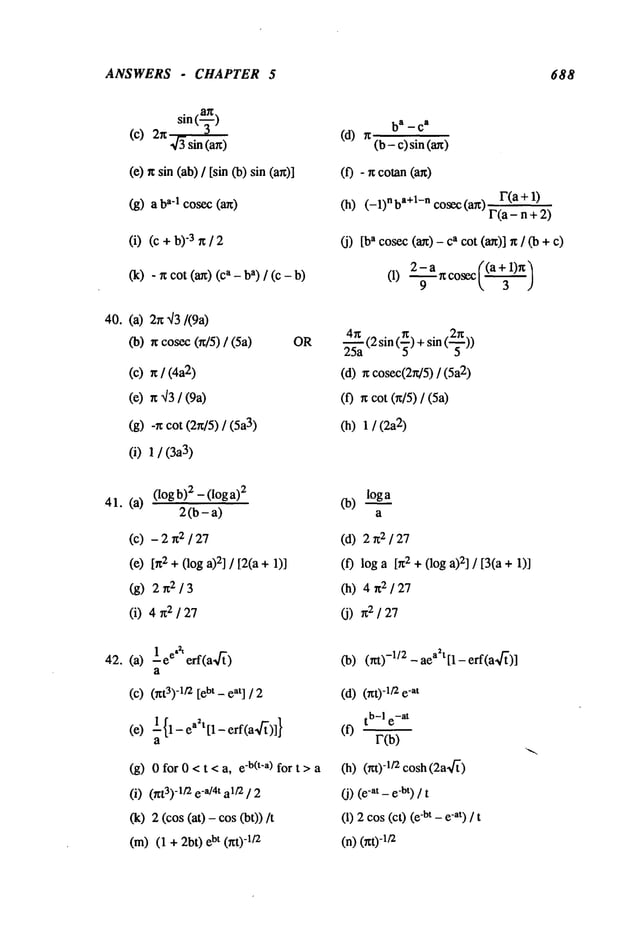 ANSWERS - CHAPTER 5 688
40.
(~_)arc ba _ c
a
sin
(c) 2rc~/~sin (arc) (d) rc (b- c) sin
(~) rc sin (ab)/ [sin (b) sin (0 - ~ cotan (art)
(g) a ad cosec (an) (h) (-1)nba+l-n cosec(arc) F(a + 1)
F(a- n + 2)
(i) (c +"3 rc/ 2 (j) a co
sec (an) - a cot(a~)] rc / (b +
- rc cot (ax) (ca- ba) / (c (1) ~-~ rc cosec (~)
(k)
(a)2rc,/3/(9a)
(b) rc cosec(~/5) / OR
~a (2 sin (~) + sin (a
(c) rc / (4a2) (a) n cosec(2rd5)/ (5a2)
(e) rc ~]3/ (9a) (0 n cot (rc/5) / (5a)
(g) -~ cot (2rc/5) / (5a3) (h) 1 / (2a
2)
(i) 1 / (3a3)
41. (a) (l°gb)2-(l°ga)2 0a) loga
2 (b - a) a
(c) - 2 rc2 / (d) 2 rc2 /
(e) [rc2 +(log 2] / [2(a + 1) (f) log a [rc2 +(log 2] / [3(a + 1)
(g) 2n2/3 (h) 4rc2/27
(i) 4 rc2 / (j) 2 / 27
42. (a) 1 ee.~ erf(a~]~’) (b) (nl)-1/2 - aea~t [1 - erf(a,~’)]
a
(C)(rct3)
-1/2[ebt - eat] / 2 (d)(~;t)-1/2e
-at
tb-I e-at
(e) 1 {1 - edt [1 - erf(a4~)]} (f)
a F(b)
(g) OforO<t<a, e-~(t’a) fort>a (h) (m)d/~cosh(2a,~
")
(i) (/tt3)-1/2e-a/4t a1/2/ 2 (j) "at- e"bt) ] t
(k) 2 (cos (at) - cos (bt)) (1) 2 cos(cO-bt - e-at) / t
(m)
(1+:2bO
bt(rcO
-1/z (n)(rcO
-|t2
 