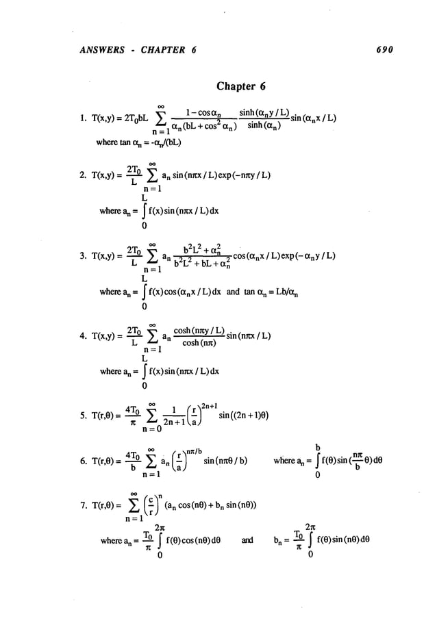 ANSWERS - CHAPTER 6 690
Chapter 6
1 - COS
T(x,y) 2TobL
n=l
wheretan ot
sinh (tzny] L) sin (~n X [ L)
sinh (~n)
Z an sin (nrcx / L) exp (-n~y /
T(x,y)-- ~
11--1
L
a
n= J f(x)
sin
(nxx
/
where
0
2To oo b2L2
+ ctn
2 cos
(¢XnX
/ L)exp
(-CtnY
/
T(x,y) = ~ Z an b2L2 +bL+a2n
rl=l
L
wherean=Jf(x)cos(~tnx/L)dx and tan ff’n = Lb/ff’n
0
o
2T
0 cosh (nny/ L) sin (nwx/ L)
T(x,y) = ~ an
cosh (nn)
n=l
L
an = J f(x) sin (nr~x/
where
0
0~ 1 (r~2n+l
5. T(r,0)= 4T°n Z ~h"~~] sin((2n + 1)O)
n=0
~ an - sin (n~0 / b)
n=1
b
where an = f f(O)sin (-~O)dO
0
T(r,O) = (an cos (nO)+n
7. sin(nO))
n=l
2x
where an = lO J f(0) cos (nO)
dO
0
2~
bn = t0 J f(0) sin(n0) dO
0
 