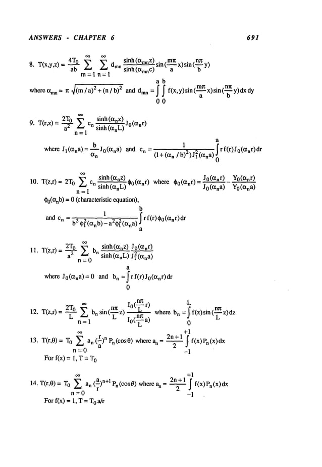 ANSWERS - CHAPTER 6 691
9. T(r,z)=-~-- cn
n=l
sinh (~tnZ) Jo(anr
)
sinh (anL)
h
where Jl(ana)=-~--Jo(ana) and n =
~n
a
1., ~
f r f(r)J0(anr)d
r
(1+ (an ] b)’) J~’(ana) ~
sinh (c~nz)
10. T(z,r)= 0 Z cn
~0(~nr) where ~o(anr)=
sinh(anL)
n=l
¢p0(o.nb)
=0 (characteristic equation),
b
1
and cn = b2 . . . frf(r)¢o(~nr)dr
¢{(anb)- a’¢~(ana ) J
a
Jo(~nr) Yo(ctnr)
Jo(~na) Yo (~tna)
2T0 ~ sinh(otnz) J0(anr)
11. T(z,r) = --~ n sinh(~nL) J 12(~na)
n=0
a
where Jo(c~na)=O and n =Irf(r)Jo(~nr)dr
0
= ~ where
L =1
n I0(-~
a)
b~
13. T(r,0)= O ~an (~)nPn(cOs0)wherean= ~
n=0
For f(x) = 1, T = O
L
=I f(z) sin (--~ z)
0
+1
2n+l
2 ~ f(x)Pn (x)dx
-1
14. T(r,0) = o Zan(a) n+l Pn( cOs0) when = ~
r
n=O
For f(x) = 1, T= O~]r
+1
2n + 1 f
f(x) Pn(x)dx
2
-1
 