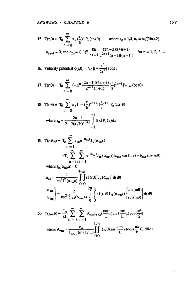 ANSWERS - CHAPTER 6 692
IS. T0",0 ) ----T0 X an (~)n Pn (COS0)
n=0
a2n÷1=0, anda2n = (_l)n ba (2n-2)t(4n+l)
.. ba+ 1 22n+l (n- l)!(n
a
3
16. Velocitypotential $(r,0) =o [1 +
~-r3] r co
s 0
whereao = 1/4, aI = ba/(2ba+2),
forn = 1,2,3 ....
~ (2n - 1)! (4n + 3) (r)2n+l P2n+l(cos
17. T(r,0) = O (-1)n n+l(n+l)! a
n=0
18. T(r,0)= To i an[l- (~)2n+l](~)n+lPn(cOs0)
n=0
+1
wherean --
2n + 1
2- 2(a / b)2n+l f f(x)Pn(x)dx
-1
19. T(r,0,z)= O X
a°ne-a°*zJ°(°t°nr)
n=l
+To X e-~*ZJm(°tmnr)[aran c°s(m0)+bmn sin(m0)]
n=lm=l
whereJm(Otnma)
=
2r~a
1
~r f(r,0) jo(~onr) dr
ann= rm2j12(Ctona)
00
amn 2
~ r f(r,0) Jm(IXmnr)
bmn =r~a2J2m+l(~Xmna) - lsin(m0)f
drd0
00
20. T(r#,0)= n~L X
m~ . m~: nO
AnmIn/2
(--~ r) s~n(--~-- z) cos(-~-)
n=0m=l
Lb
en f f f(z,O) sin (m.-~~ z)cos(-~- O)
whe~ ~ = In~/b(m~a/L)
L o
00
 