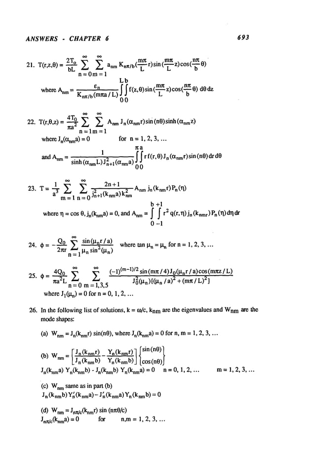 ANSWERS . CHAPTER 6 693
21. T(r,z,0)= 2T°
mr~ . mx nx
b’~" ~ anmKnn/b(’~
r) sm(-~-z) c°s (’-~"
n=0m=l
Lb
whe~ ~m=. ~ f f f(z,O)sin(~ z)¢os(~0)dO~
Kn./b(m~/L) ~ L
22. T(r.0.z) = ,~ AnmJn(enmr)sin(n0)sinh(°~nmZ)
n=lm=l
whereJn(Ot~na)= 0 for n = 1, 2, 3 ....
~a
1
’ 2
f f r f(r,0) J~(a~r)sin (n0)dr
andAnm
= sinh (anmL)
J n+l (IXnm
a) ~) ~)
1
~, 2n + 1 Anm jn(knmr)Pn(.q)
23. T=7 ~ z~ .2 2
m= 1 n = 0 Jn+l(knma)knm
b +1
where~ = cos 0, jn(knma)= 0, andAnn
a = ~ f r2 q(r, rl) Jn (knmr)Pn(~)
0-1
_Qo ~-" sin(lXnr/a) wheretanl~=lXnforn= 1,2,3 ....
24. t~ = 2~tr n~__l ixn sin2(/an)
~
oo (_l)(m_l)12sin(mr~/4)Jo(~tnr/a)cos(m~z/L)
25.t~ =*ta2L4Q’-"~°
n =0m=~1,3,5
J02(~tn)[(~tn/a)2 + (m~t/L)2]
where
Jl(~tn) -- 0 for n =0, 1, 2 ....
26. In the followinglist of solutions, k = to/c, knmare the eigenvalues and Wnm
are the
modeshapes:
(a) Wnm
= Jn(knmr)sin(n0), whereJn(knma)
= 0 for n, ra = 1, 2,
= ~ Jn(knrnr)Y~(k~r)l Isin(n0)
l
Co) Wn m L~ ~J [cos(n0)J
Jn(knma)Yn(knmb)
- Jn(knmb)Yn(knma)
= 0 n = 0, 1,
(C) Wnm
sameas in part (b)
Jn (knmb)Yr~(knma)-J~ (knma)Yn(knmb)= 0
m=1,2,3 ....
(d) Wnm
= Jnrdc(knm
r) sin (n~0/c)
Jn~c(knma)= 0 for n,m = 1, 2, 3 ....
 