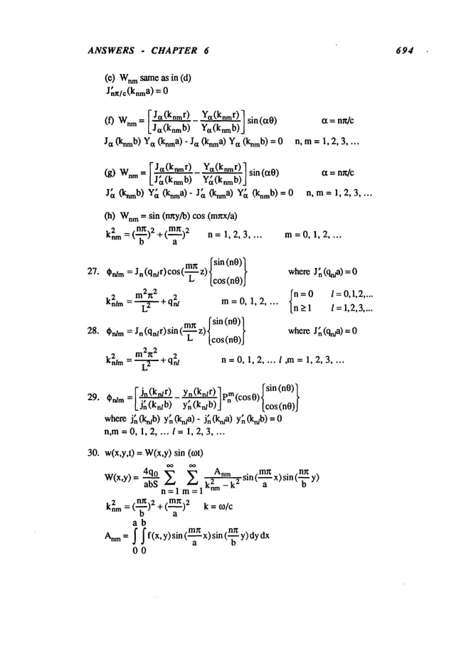 ANSWERS - CHAPTER 6 694
(e) Wnm
sameas in (d)
J~n/c(knma) =
I J~(knmr) Ya(knmr)l sin(aO)
(0 W.m= [_~- ya(knmb)
j
Ja (knmb)Ya(knma)- Ja OCnma)
Ya(knmb)= 0
(g) Wnm
= VJa(knmr--------~) Ya(knmr~)7
sin(s0)
lJ (knmb)’G(kmb)J
J~t (knmb)’Y~t (knma)" J~t (knma)Y~t (knmb)= 0
(h) Wnm
= sin (nr~y/b) cos (mxx/a)
k2nm___ (~)2 + (m~)2an = 1, 2, 3
27. Ordm=
kn2hn=
28. Cn/m =
k2n/m =-
iX= n~/c
n,m= 1,2,3 ....
29.
ct= nx/c
n,m= 1;2,3 ....
30.
m=0,1,2 ....
m~r fsin (n0))
Jn (qn/r) c°s (-’~- z)lcos (nO)
I
m2~
2
¯ --~ + q2nt m:O, 1,2 ....
¯ mr~ [sin(nO)~
Jn (qn/r) sin (’-~- z) lcos I
whereJ~ (qn/a) =
{:=O /=0,1,2 ....
>1 /=1,2,3....
whereJ~ (qraa) =
+q~ n--0,1,2 .... 1,m=1,2,3 ....
=FJ~(kn/r) yn(kn/r)] m fsin(n0)]
~bn/m L~ Y~ (krdb)] P~ (COS 0)lCOS (n0)
I
where j~(kn/b) y~(kn/a)- j;(kn/a ) y;(kn/b)
n,m=0,1,2,...l= 1,2,3 ....
w(x,y,t) = W(x,y)sin (~ot)
W(x,y)= 4q-~-q-° X ~ Anm
abS k2nm - k
2
n=l =1
knm = ( )2 + (m~)2 k =
ab
Anna= ~ ~f(x’y)sin(~’~x’sin(~
y) dydx
00
sin(m~ra
x)sin (_~_
y)nr~
 