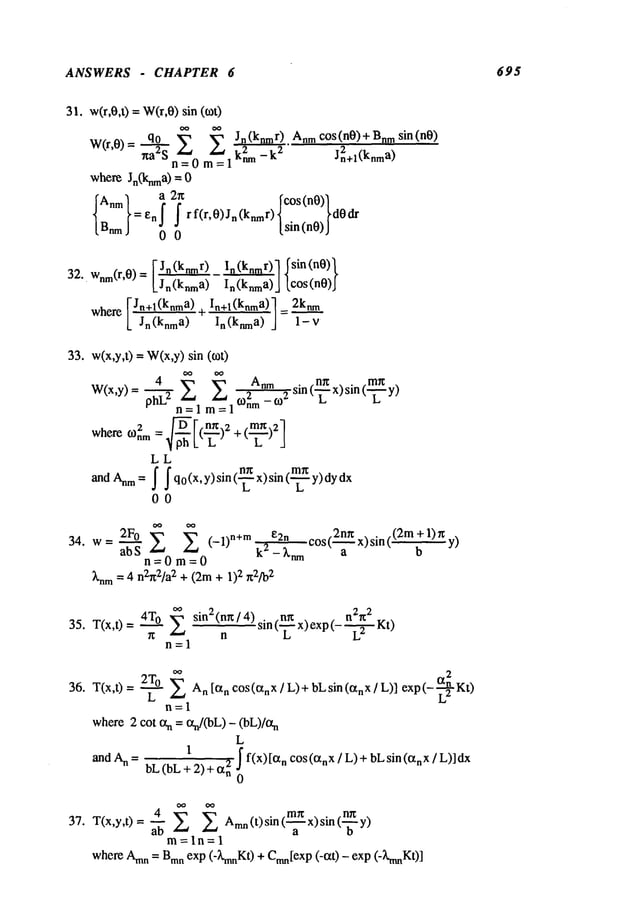 ANSWERS - CHAPTER 6 695
31. w(r,0,t) =W(r,0)sin (tot)
OO OO
W(r,0) = q.~9__o
Z Jn(knmr) Anm c°s(n0)+Bnm sin(n0)
xa2S kL -k
2 Jn2+l(knm
a)
n=0 m =1
where Jn(knma)=
{~:} !2r~f_ [sin(nO)J Ic°s(nO)ldO
=e
n _ rf(r,O)Jn(knmr)
0
F Jn(knmr)In (knrnr)] ~sin(nO)~
32.. Wnm(r,0) = In(knma)] lc°s(nO)J
F,Jn+l(knma) In+l(knma)l = 2knm
where
L Jn (knma) ~ ~ ’J 1- V
33. w(x,y,t) --W(x,y)sin (tot)
oo oo
W(x,y)= ph~ Z Zo)2Anm_o2 sin (-~ x) sin (-~
n=l m=l nm
L L,
2
(._~_)
)2
where 0}nm=
LL
andAnm:
~ ~q°(x’y)sin(n~ x)sin(m---"~’~ dx
L i.,
00
34. w= ab"--~2F°Z (-1)n+m k2e2n-Xnm
c°s(2nXa
x)sin((2mb
+1)~y)
n=Om=O
~’nm = 4 n2n2/a
2 + (2m+ I)2 n2fo
2
35. T(x,t)= 4T0 ~
n=l
sin 2(n~ / 4) .nrc . n2,t2 _ .
n
sin (’L- x) exp (- ~
~ {x
2
36. T(x,t) 2T
°L An[~xn cos(CtnX/L)+ bLsin(O~nX/L
)] exp(- ~-~-Kt)
n=l
where2 cot ocn = ocn/(bL
) - (bL)/ot
n
L
+12) + ~
and A
n = bL (bL ~x
~ f(x) [ctn cos (O~nX
! L) +bLsin n x / L)
] dx
37. T(x,y,t) = ~ Amn
(t) sin ( x) sin
m=ln=l
where Amn
= Bmnexp (-XmnK
0 + Cmn[ex
p (-ct0 - exp (-XmnK
0]
 
