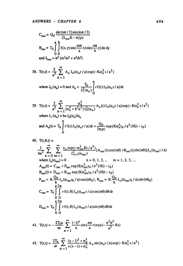 ANSWERS - CHAPTER 6 696
sin (nx/ 2) sin (mn
/
Cmn = Qo
(kin.K- a)pc
ab
Bran = Tof f f(x,y)sin (-~ x)sin (-~ Y)
00
and ~nn = n2 (m2/a2+ n2]b2)
38. T(r,t) = a-, 2- E An J°(anr/a)exp(-Ka2n t/a2)
n=l
a
whereJo(an)=OandAnm~!rf(r)Jo(anr]a)dr
o~ 2
39. T(r,t) = 2n~--a2(a2n +b2a2)j°2(an)an An(t)J0(anr/ a)exp(-Kan2
t/a2)
where J~ (%) = ba Jo(%)/%
and An(t) = O f rf(r)Jo(~nr/a)dr + Qo
exp(Kt~n2to/a2)H(t - to)
2npc
0
40. T(r,O,t)=
0~ ~ enexp --~Kt- a2"
"~-’~’EI E j2-~+q (’~) [Anm(t) c°s(n0) +Bnm(t) sin (n0)] r/a )
n=0m=l
where Jn(anm) = 0 n = 0, 1, 2, .. m= 1, 2, 3 ....
Anm(t) = Cnm+ Pnmexp(Ka2nmt0/a2)H(
t - to)
Bnm(t) = Dnm
+ Rnmexp(Ka2nmt0
/ ag-)H(t
Pnm = K-~Jn(anmr0/a)c°s(n0o), = K’~’~Jn(anmr0 / a) si n(n0o)
a2r~
Cnm= T
O ~ ~ r f(r,0)Jn(anmr/a)cos(n0)d0dr
00
a 2g
Dnm
= TO f ~ rf(r,0)Jn(anm
r/ a)sin(n0)d0dr
00
41. T(r,t)=
2Toa E (-l)n sin n~t n2n 2 .
~:r n (--~- r) exp (----~
42. T(r,t)= 2T0 ~. (x-l)2+ a2n
ar n~l x (x - 1) + a2n A.sin (an r / a) exp (-Ka2~2)
 