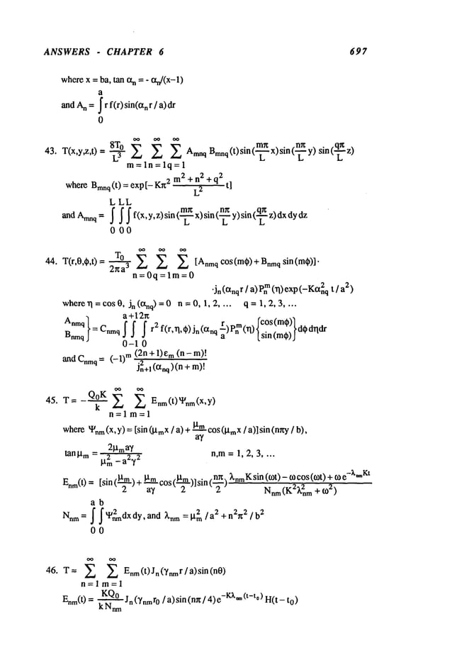 ANSWERS - CHAPTER 6 697
wherex = ba, tan txn =- tXn/(X-1
)
a
andA
n =~ r f(r) sin(orn r / a) dr
0
8T° Bmnq (t)sin (-~ x)sin ~ y) sin (- ~z)
43. T(x,y,z,t)= --~ E E Amnq
m=ln=lq=l
m
2
q2
whereBrrmq(t) = exp[- Kr¢
2
+n2+
L2
t]
LLL
000
44. T(r,0,C~,t)= TO
E E [AnmqC°S(m¢)+Bnmq
si n( me)I"
2xa
3
n=0q=lm=0
"in (Ctnqr / a) m(~) exp (-Kan2q t
2)
where~ = cos 0, Jn (~q) = 0 n = 0, 1, 2 .... q = 1, 2, 3 ....
Anmq
a + 12~
B__q}=Cmqff f r2f(r,~,~)jn(~nq
0-1 0
(2n + 1)em(n-
~d Cmq= (--1) TM
J~+l (anq)(n +
45. T= Q°K E Enm(t)Wnm(X’Y)
k
n=lm=l
where~nm
(x, y) = [sin (lXmx
/ a) +gm
(~mx
/ a)] sin (nxy /b),
2~tma~/
tanlam = 2 a2,/2 n,m= 1, 2, 3 ....
}.t
m
--
(~l’m) + ~mCOS(-~)]sin(~-ff-)~’nmK
Sill (tOt) -- tO COS(tOt) + e-x-Kt
Enm(t) [sin
a~, z 2 Nnm
(K2~.2nm + 0)
2)
ab
Nnm
= j" J"W~nmdx
dy,and ~’nna: I’t~m/a2 + n2n:2/ b2
00
46. T= E Enm(t)Jn()’nmr/a)sin(n0)
n=lm=l
KQ°Jn (~/nmro / a) sin (mr/ 4) -Kx*~(t-to) H(t -
Enm( 0 = ~
 