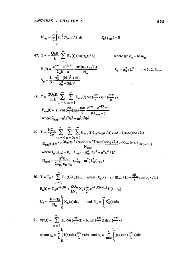 ANSWERS CHAPTER 6 698
a
7g 2
Nnm=-~Ir Jn(Ynmr/a)dr
0
Jn(’~nm)
= 0
47. T= Q°K
k E En(t)c°s(tXnX/L)
n=l
e-at-e-~’nKt cos(tXnX
0/L)
En(0 =
~,nK-a N
n
Nn
L ~t2n + (bL)2 + bL
2 ~n + (bL)
2
wheretan txn = bL/¢t
n
2/L2 n 1,2,3 ....
~’n : % =
48. T= 2Q°KabkE E Enm(t)c°s(’~x)sin(~
"~y)
n=0m=l
.~ _~ e-ct - e-K;t*’t
Enm(t)= enCOS( )sin( )
where knm= n2~2/a2 + m2~2/b
2
49. T=~ KQO E E E
2n
Enm
I (t) J m(,]-t mlr / a) cos(m0)
cos(nnz
m=0n=0/=l
Enm/(t
) = Jm(].l.m/r0 / a)cos(mn/ 2)cos(mxz
o /L) e_KA..,~(t_to
) H(t- to)
Natal
where Jm(l, tm/) 0, ~’nml 2 2
= = grrd / + nan2 / L2
a2r~L
(i.t2ml - m2)J2m(gm/)
Nnm
/ = 21.t2mleme
n
50. = TO + E En(t)Xn(x)’
T
n=l
En(t) = Cne-~,nKt+ ~,0 Xn(2L_.)e-~,oK(t-to) H(t-
11
L L
Cn= TI-T0 IXn(x)dx, and Nn= fX2n(x)dx
Nn
0 o
whereXn(x
) =sin (~nx / L) +-~’n cos ([~n X / L)
L
51. _~
n~ n~
y(x,t) = [an cos ( ct) +nsin (’7" c
t)] sin (’7-" x
n=l
L L
wherean = -~If(x)sin(~x)dx, and bn= 2~Ig(x)sin(~_x)d
x
n~c
0 0
 