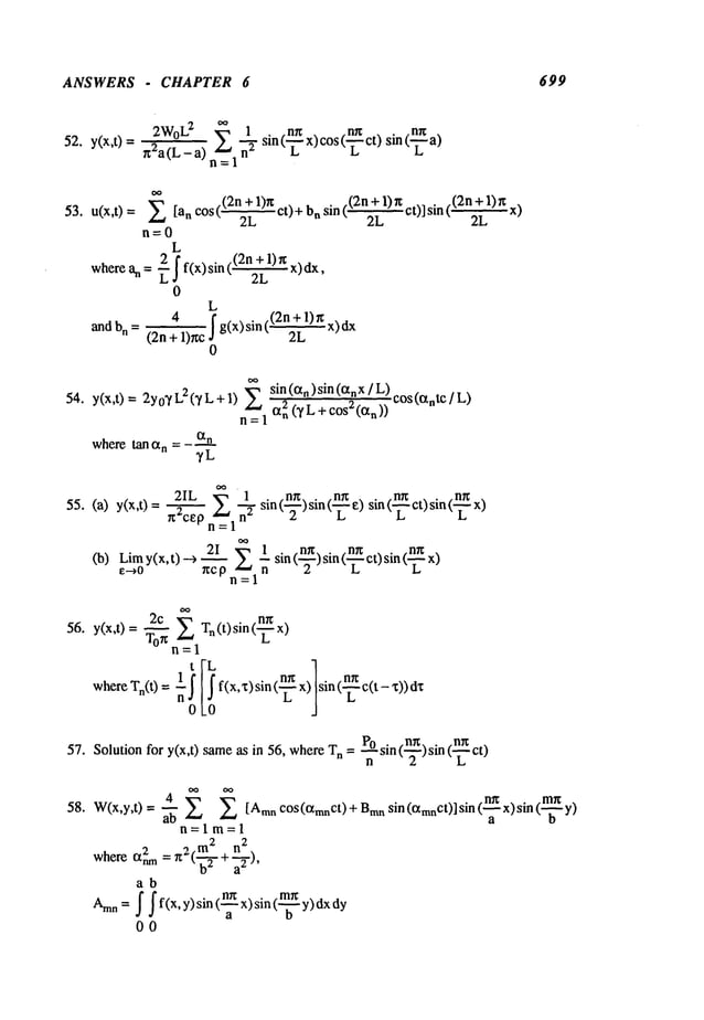 ANSWERS - CHAPTER 6 699
2W°L2
~ 1 sin(n’-’~’~x)c°s(n’-’~’~ct)sin(-~
a)
52. y(x,t)= gZa(L_a)~ ~- L
~
53. u(x,t) = 2 [an cos ((2n +1)~t ct)+ n sin (32n"+1)gct)] sin 32n"
+1) gx)
2L 2L 2L
n=0
L
wherean = + f f(x)sin ((2n 1)g x)dx,
2L
0
L
4 ~ g(x) sin (.(2~L1) r~
and bn = (2n + 1)r~c
0
sin (ctn ) sin (an x / L) cos(ante/ L)
54. y(x,t)= 2Yo~/L2(~’L+I) 2 2(TL+cos2(cxn))
n=l an
where
tanc~
n=- °t---q-n
~/L
(b) Limy(x,t)-->2._~_I~.~ l sin(n~)sin(n__~..~ct)sin(n._.~x)
e-+o gc p n 2 L L
n=l
56. 2c ~.~ ng
~ Tn(t) sin(---~-)
y(x,t) = Tog
tl=l
whereTn(t) = ~ ~,~f ’(x’x)sin(n~ X)Lsin (~c(t-
ng
57. Solution for y(x,t) sameas in 56, wheren =sin ( ) si n (- -~--ct)
58.
4 .nn . . .me .
W(x,y,t) =
2 [Am"C°S(CXmnCt)+Bransin(~mnCt)lsint’~-x)s~nt’-~
"y)
n=lm=l
2 2 m2 n2
where anm =g ("@+a--~-),
ab
Am.
=/ / f<x,y)sinx)sin<
- y)ax
00
 