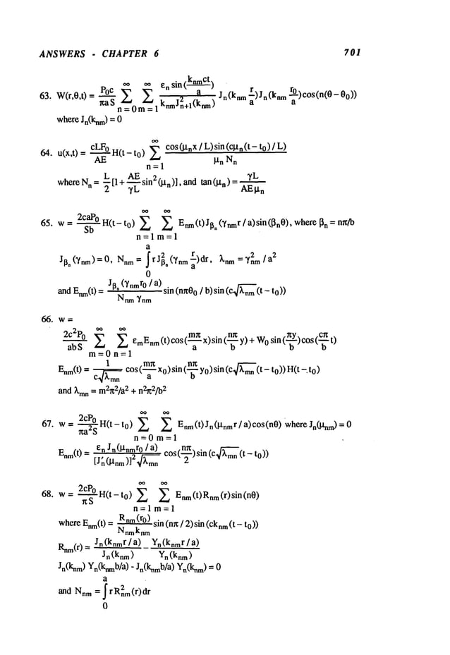 ANSWERS - CHAPTER 6 701
63. W(r,0,0= P0c ~ ~ ensin(
1 knmJn+l(knm)
ff, a S~__0 m/~__ 2
whereJn(knm)
=
Jn(knm"~) Jn (knm"~-) cos (n(O
64. u(x,t) = cLFoH(t- to) c°s(IXnX/L)sin(c~tn(t- to
AE It n N
n
n=l
~L
whereN
n = ~L---[l+ --~-~. sin2(~n)],andtan(~tn)= AEI~n
65. w= ~b° H(t-to) ~ ~ Enm(t) JIsn (Vnmr/ a) sin([~n0), where~n
n=lm=l
a
Jl~n(~nm) =0, Nnm= .~rJ~,(~/nmr) dr, ~nm 2 2
=~/a
a
0
~dE~(t)J~* (~nmr0
/ a)sin(nn0
o / b)si n (c~k~
(t - t
N~ ~nm
2c2P0 emEnm
(t) cos(~.~x)sin (~ y) + Wo
sin (~.-~-Y)cos (c.-~-~
m=0n=l
1 mn . n~ .
Enm(t)
= ~cos(---~- x0)s~n(---~- Yo)s~n(c ~-’~’-~o))H(
t -. t0)
and~’mn
= m2~t2/a2
+ n2~2/b2
67. w=2cP,0 H(t-to) E Enm(t)Jn(l’tnmr/a)c°s(n0)whereJn(Janm)=0
n=0m=l
en J,(~t,mro / a) cos(-~)sin (c ~mn(t-
En’~(t)
=[j~ (~t,~m)]2
~--~m,
68. w= ~S0 H(t-t0) Enm(t)Rnm(r)sin(n0)
n=lm=l
where
Enm(t
) = Rnm
(ro) sin (nn/ 2) sin (cknm(t - to)
)
Nnmknm
Rnm(r)= Jn(knmr/a) Yn(knmr/a)
Jn(knm) Yn (knm)
Jn(knm) Yn0Cnmb/a)- Jn(knmb/a) Yn(knm)
a
and Nnm= ~ rR2nm(r)dr
0
 
