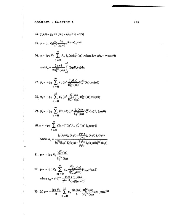 ANSWERS - CHAPTER 6 703
74. y(x,t) = Yosin (to (t- x/a)) H(t
75. p= pc V0(~)~eik(r-a) -imt
p = i p c V
o XAnPn(xl) h(n
1) (kr), wherek = ~o/c, ~1= cos (0)
76.
n=0
+1
~ ln(ka) H(n~)(kr)cos
77. Ps = - P0 en (i) n ~
n=0
~ J~ (ka) H(n2)(kr)cos
78. Ps = -Po en (i) n H(n2),(ka)
n=0
Ps = -P0 ~ (2n+ 1)(i) n ~h(n2)(kr)Pn (cos0)
79.
n=0
80. p = - Po ~ (2n + 1) (i) n A h
(2)’kr
n n k )Pn(cosO)
ri=0
Jn(kla) Jn(k2a)- 02c2j~(k2a)Jn(k~a)
where A
(2) ., P2C2 ¯ (2)’
hn (kla)jn(k2a)-~Ja(k2a)hn
plc~
81. p=-ipcV 0 h(°2)(kr)
h(02)’(ka)
h(22m)
+1(kr)
82. p = -ipcVo~ am ’S(2)’ -- r2m+li’cOs0)
m = 0 n2m+ll’Ka)
(4m+ 3) (2m)!
where am= (-1) m22m+
1 (m)l(m ÷
ipcVo ~ en
83. (a) p
r~
r~=0
(2) (kr) O imt
sin(ntx) H~,,. _ s(n0)e
n H~" (ka)
 