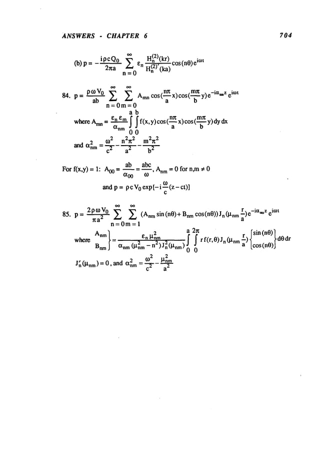 ANSWERS - CHAPTER 6 704
ipcQo
2ha
oo
H(n2)(kr
) cos(n0)
ei°~t
n--O
~
.nr~ . .mn . -ia z
I~°V° E £ AmnC°Sl"~-x)c°sl"-~ y)e " ei°~t
84. p=
ab
n=0m=0
ab
whereAnm= enem f If(x,y)cos(~x)cos(-’~y)dydx
to 2 n2~ 2 m2~
2
a.d = a"7--
For f(x,y) = 1: Aoo = ab abc m= 0 fo r n, m * 0
andp = p c V
0 exp[- i o~(z - ct)]
2ptoVo
85. p= ~ £ E (Anmsin(n0)+Bnmc°s(n0))Jn(gtnmr)e-ia*~Zek°t
a
n=0m=l
2 a 2r~
r rsin(nO)]
Anm ~n
I-trim f f r f(r,
0) Jn (btnm
--) ~t ~ dO
where = 2 2 2
~ ~ a [cos(n0)J
B~ anm (gnm - n )Jn(~nm) 0
~nm
J~ (~nm) = 0, ~d ~ = ~2
 
