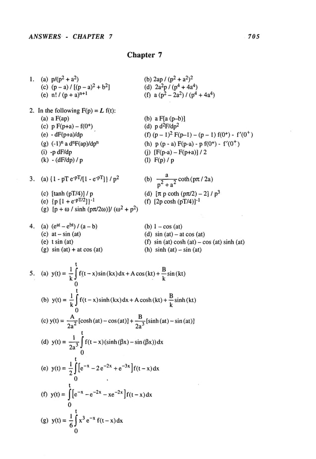 ANSWERS- CHAPTER 7 705
Chapter 7
(a) p/(p2 2)
(c) (p - a) / [(p 2 + b
21
(e) n! / (p +n+l
(b) 2ap/ (p2 + a2)2
(d) 2a2p/ (p4 + 4)
(f) a (p2 _ 2) / (p4 + 4a4)
2. In the followingF(p) = Lf(t):
(a) a F(ap)
(c) p F(p+a) - +)
(e) - dF(p+a)/dp
(g) (-1)n a dnF(ap)/dp
n
(i) -p dF/dp
(k) - (dF/dp)
(b) a F[a (p-b)]
(d) p d2F/dp
2
(f) (p - 1) 2 F(p-1)- (p - 1) f(0+)- f’(0
+)
(h) p (p- a) F(p-a) - p - f’(0+
(j) [F(p-a) - F(p+a)]
(1) F(p)
3. (a) {1 - pT e’PT/[1 - e-PT]}/p2
(c) [tanh(pT/4)] /
(e) {p[1 + e-PT/2]}
-1
(g) [p + ~0 / sinh (p~t/2co)]/(~2+ p2)
a
(b) p2 2 coth(p~z/2a)
(d) [~t p coth (pn/2) - 2]
(f) [2p cosh (pT/4)]
q
(a) at - ebt) / (a- b
(c) at - sin (at)
(e) t sin (at)
(g) sin (at) +at cos
(b) 1 - cos(at)
(d) sin (at) - at cos
(f) sin (at) cosh(at) - cos (at) sinh
(h) sinh (at) - sin
t
(a) y(t)= j’f_(t- x)sin(kx)dx+
Ac
os(k!)+ ~s in(kt)
0
t
(b) y(t)= ~yf(t-x)sinh(kx)dx+Acosh(kt)+--~sinh(kt)
0
(c) y(t) = ~ [cosh(at) - cos (at)] +~ [sinh (at) -
2a" 2a
J
t
(d) y(t)= 2a-@ff(t-x)(sinh(13x)-sin(13x))dx
0
t
(e) y(t)= if -x-2e-2x +e-3X]f(t-x)dx
0
t
(f) y(t)= ~[e-X-e-2X-xe-2X]f(t-x)dx
0
t
(g) y(t) 1 f x3e_xf(t - x)
0
 