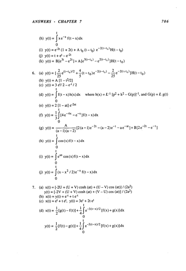 ANSWERS - CHAPTER 7 706
t
(h) y(t) =J -xf(t- x) dx
0
(i) y(t) -2t (1 ÷ 2
t) + Ao (t - t o) e-2(t-t°)H(t - to)
(j) y(t) =t t - e-2t
(k) y(t) =3t- e2t] + A[e3(t-t°) - e2(t-t° ) ] H(
t - 0)
(a) y(t)=
(b) y(t)=
(c) y(t)=
(d) y(t)=
0
(e) y(t)
1
(f) y(t)=
(g) y(t)=
(h) y(t)=
(i) y(t)
(j) y(t)
2 (t-to)/2 +~(t_to)e-2(t-to)_2e-2(t=to)]H(t_to)
-~e 25
A[1 - t2/2]
3 et/2 - e-t / 2
t
f(t - x)h(x)dx whereh(x) -1[p2 + k2_ G(p
)]-l, and G (p) = L g
[1 - at] e
"2at
t
f[4 e-4x - e-x ] f(t- x)
0
A
[2 (a- 1) -2t -(a- 2) -t - a e-at] + B[2 e-2t- e-t ]
(a- i) (a-
t
fcos(x)f(t x)dx
0
t
~e
ax (x) f(t - x)
cos
0
t
f(x-x ~/2)e-x f(t-x)dx
0
(a) x(t) = [-2U+ (U+ V)cosh (at) + (U- V)cos (at)] 2)
y(t) =[-2V+ (U+ V)cosh (at) + (V- U)cos (at)] 2)
(b) x(t) =y(t) -t+ t e-t
(c) x(t) t + tet, y(t)-- 3et +2t et
t
(d) x(t) -~[g(t) - f (t )] + --~-3(t-x)/2 [f(x) +g(x)]
2 4~
0
t
y(t) =½[f(t) - g(t)] +41---3(t-x)/2 [f(x) + g(x)] dx
0
 