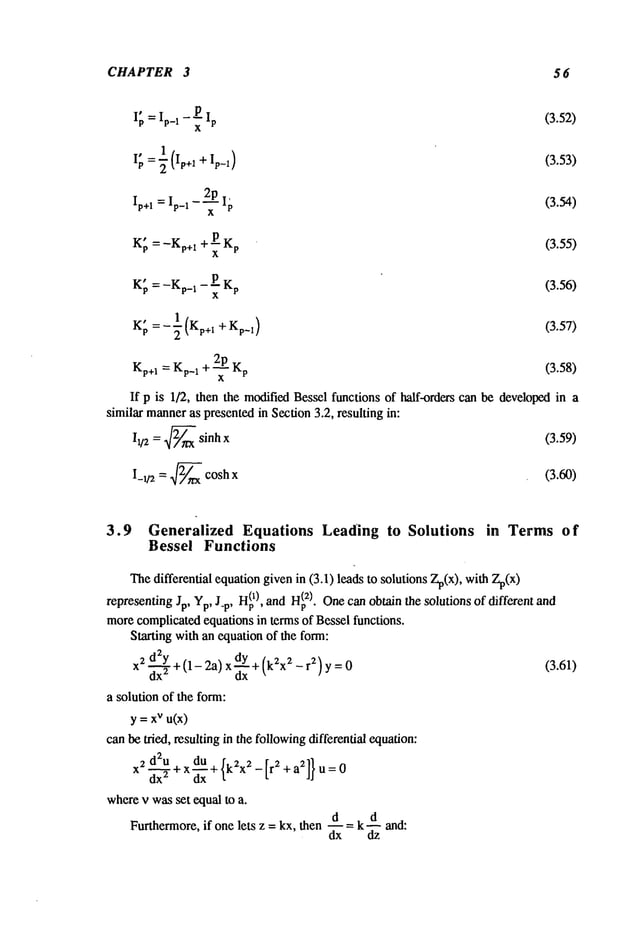 CHAPTER 3 56
- PIp (3.52)
I~ =Ip_
I x
I
I~, =~ (I,+1 + I,_1) (3.53)
Ip+1 = Ip_1 - ~ I~ (3.54)
¯
+---PKp (3.55)
Kp =-Kp+ 1 x
¯
- P-- Kp (3.56)
Kp =-Kp_ 1 x
1 K
K; =-~( p+l +Kp_l) (3.57)
Kp+~= Kp_~+ ~-~ Kp (3.58)
If p is 1/2, then the modifiedBessel functions of half-orders can be developedin a
similar manneras presentedin Section 3.2, resulting in:
i~/2 = 2~ sinh x
(3.59)
I_ w = 2~ cosh x
(3.60)
3.9 Generalized Equations Leading to Solutions in Terms of
Bessel Functions
Thedifferential equationgivenin (3.1) leads to solutions Zp(x), with Zp(x)
H~
0, and H~
2). Onecan obtain the solutions of different and
representing Yp,
morecomplicatedequations in terms of Bessel functions.
Starting with an equation of the form:
X
2 d2~y+ (1_ 2a) x dY+ (k2x2 _ r2) y
dx
~ dx ~
a solution of the form:
y =xvu(x)
canbe tried, resulting in the followingdifferential equation:
~ d~u . du
wherev wasset equal to a.
Furthermore, if one lets z = kx, then--=d k d and:
dx dz
(3.61)
 