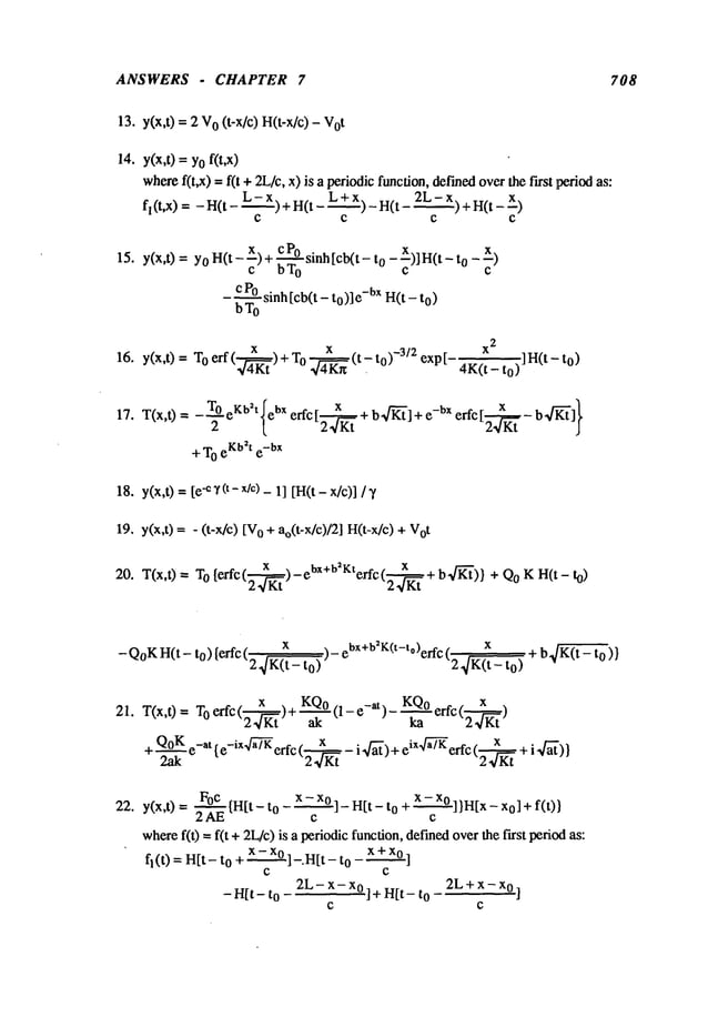 ANSWERS - CHAPTER 7 708
13. y(x,t) = 2 o (t-x/c) H(t-x/c) -
14. y(x,t) =Yof(t,x)
where
f(t,x) -- f(t + 2L/c,x) is a periodicfunction,def’med
overthe first period
fl(t,x) = -H(t- L-X)+H(t- L+X)-H(t 2L-Xl+H(t---x)
C C C C
15. y(x,t) = YO
H(t - x) + c Posinh [cb(t- o -x)] H(t - o - x)
c bTo c c
-~T~sinh [cb(t - to)]e-bx H(t - to)
x
2
16. y(x,t) = Toerf( 4~Kt)+ To 4~K~(t~-to)-3/2 exp[-4K(t_to)]H(t-to)
17. T(x,t)-~ eKb2t{ebx
x b.~-]}
= -N erfc [2--~ + b~’l+ e-bx erfc [2---
~-
+ T
OeKb2te-bX
18. y(x,0 = [ee~(t-x/c)- 1] [H(t-x/c)]/~t
19. y(x,t) = - (t-x/c) o + ao(t-x/c)/2] H( t-x/c) +
20. T(x,0 -- TO{erfc( x--~)-et’x+b2V:terfc(_ x,._ + b4-K-’i’)} + QoK H(t-
2 4Kt 2 4Kt
- Q°KH(t- t°) {erfc (2 ~/K(~- )- ebx +b2K(t-to)erfc t ’2~ x
)-b K(~)}
21. T(x,0 = TOerfc(---~x~)+ KQ0(1-e-at) - KQ0erfc(--x~)
24Kt ak ka 2~/Kt
+--~e-at { e-iX4~7-~
erfc (2---~-- i 4"~)+eiX4~7-fferfc(2-~KtK
t + i ~]~’)}
22. y(x,t) = ~ {H[t - to - x -cX°] _ Hit - o +x -cx° ] )H[
x - x o]+ f(t)
where
f(t) = f(t +2L/c)is a periodicfunction, definedoverthe first period
fl(t) = H[t- to +x - xo ]_.H[t - to - x +xo ]
C C
-Hit-to 2L-x-x°]+H[t-to 2L+x-x°’]
C C
 