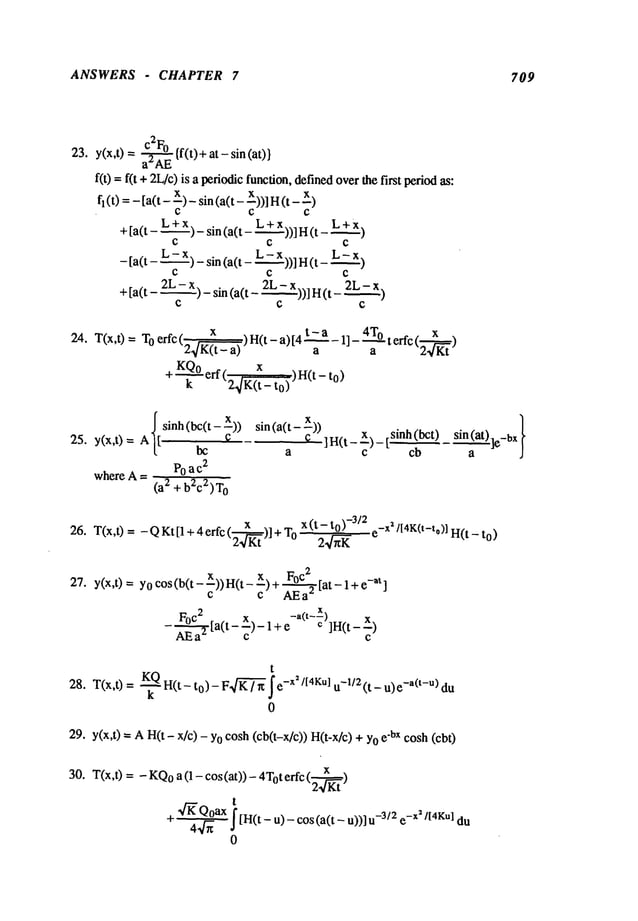 ANSWERS - CHAPTER 7 709
23. y(x,t) = ~ {f(t)+ at - sin (at)}
a"AE
f(t) = f(t + 2L/c)is a periodicfunction,
definedover~hefirst period
as:
f~(t) =- [a(t - x) _ sin (a(t - x))] H
+[a(t- L + X)-sin(a(t- L + x))]I-I(t-
C C C
- [a(t - L - x) _ sin (a(t - L - X))l H(t -
C C
+[a(t - 2L--~Z-x)- sin(a(t - 2L- x))lH(t 2L
24. T(x,t)= T°erfc(~~)H(t-a)[4t-a-1]-’~9-terfc(2--’~)a
+ KQ° erf (~)H(t-
k 24~¢(t- to)
~sinh (bc(t- ~))
25. y(x,t) = A[[
bc
where A = Po a c
2
(a2 + b2c2)T0
sin (a(t- x)) . }
~ ]H(t_x)_[.sinh(bct) sin (at)
a c cb a
x
26. T(x,t) = -QKt[l+4erfc(.~-)]+T 0 x(t-to)-3/2 e-x~/[4K(t-to)]H(t
2.~-ff
-to)
27. y(x,t) = Y0cos (b(t - x))H(t - x) + FoC2~
[at -at]
c c AEa"
F°c2 [a t x. -a(t--x)
X)
~ ( --~)-l+e ¢ ]H(t-
t
28. T(x,t) = -~ H(t-to)- F K’~=~-x’/f4Ku] u-l 12 (t- u)e-a(t-u) du
0
29. y(x,t) = AH(t - x/c) - Yocosh (cb(t-x/c)) H(t-x/c) e’bx cosh (cbt)
30. T(x,t) = - KQo
a (1 - cos (at)) - 4Toterfc
t
,4"ffQoax
f[H(t u)
+ 44-~ J
- - cos(a(t- u))] -3/2 e-x2/t4Kul du
0
 