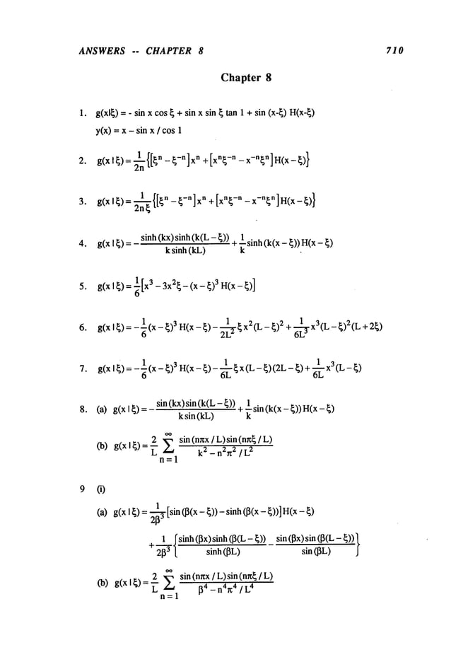 ANSWERS -- CHAPTER 8 710
Chapter 8
o
g(xl~) = - sin x cos ~ + sin x sin ~ tan 1 + sin (x-~) H(x-~)
y(x) -- x - sin x / cos
g(X 1~)= ~n {[~n- ~-n]xn +[xn~ -n - x-n~n]H(x-~)}
3. g(X I ~) = 2n~{[~n -- ~-n] xn + [xn~-n -- x-n~n] a(x -
sinh (kx) sinh (k(L-
4. g(x I~)= +--’sinh(k(x-~))H(x-~)
k sinh (kL) k
6. g(xI~)=-~(x-~)3H(x-~)-2~L ~x2(L-~)2+6~L x3(L-~)2(L+2~)
7. g(xl~):-~(xl _~>3H(x_~>_~L~X(L-~)(2L-~>+~LX3(L-~>
sin (kx) sin(k(L 1
8. (a) g(xl~)= + "--sin(k(x-~))H(x-~)
ksin(kL) k
n=l
sin (nr~x/ L)sin(nr~ /
(i)
(a)
(b)
g(x I ~) = 2-~[sin (J3(x- ~)) - sinh (~(x- ~))]
~ ~shah(~x) sinh (~(L - sin (l~x) sin (~(L
- ~))
+
2~3 [ sinh (~L)
2 ~ sin (nnx / L) sin (nu~ /
g(x I~) =
~4 _ n4~4 / L
4
n=l
 