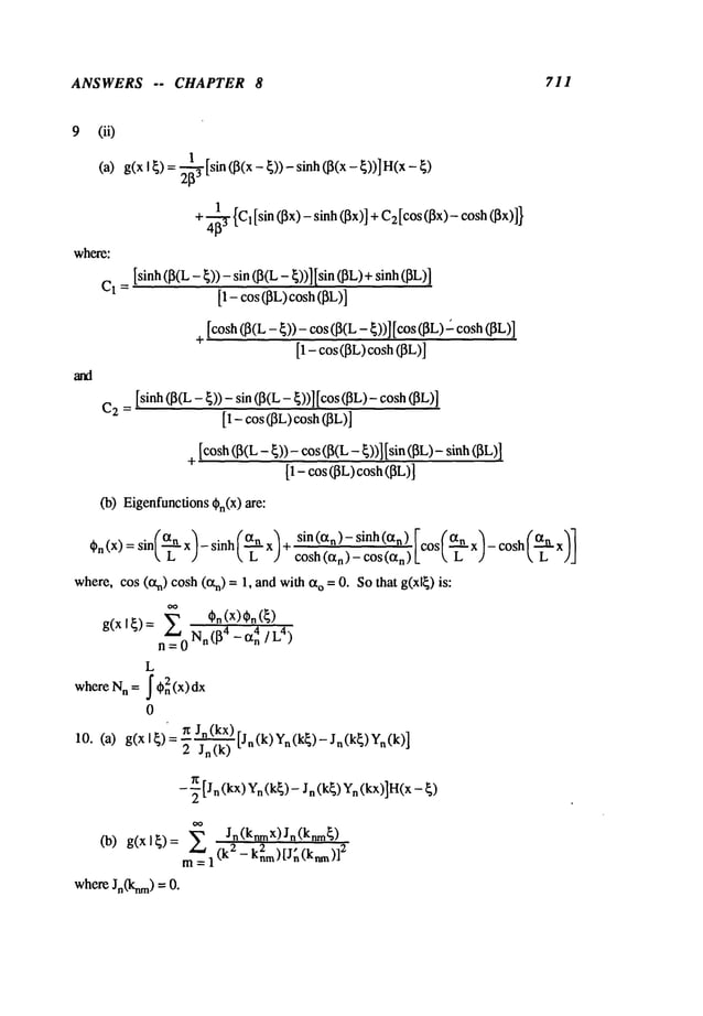ANSWERS -- CHAPTER 8 711
9
where:
(it)
(a)g(x I ~) =2-~[sin (13(x- ~)) - sinh (]3(x- ~))]
+ ~ {C~[sin (~3x)- sinh (~x)] + C2[cos(~x)- cosh
C
1 =
[sinh(I3(L- ~)) - sin (I3(L- ~))] [sin (I~L)+sinh
[1 - cos (~L)cosh(~L)]
[cosh(~(L- ~)) - cos (~(L- ~))] [cos(~L)-"cosh
[1 - cos(]3L)cosh(]3L)]
C2 =
[sinh (~(L- ~)) - sin (~(L - ~))] [cos (~L)-
[1 - cos (~L)cosh(I3L)]
+ [cosh(~(L- ~))- cos (~(L- ~))] [sin (~iL)- sinh
[1 - cos ~L)cosh (~L)]
(b) Eigenfunctions
{~n(X) are:
cosh(~ n’-’~"~ -- COS(O~n~I?°St
’c-
~7- ~°s" t-c- ~/
where,cos (eln) cosh(~tn) = 1, and with o =
0.Sothat g(xl~) is:
OO
X~,¢.(x)¢.(~)
g(x I~)= ~r~ Nn (l~ 4 -IXn
4/L4)
L
where Nn= J’,n2(x)dx
0
10. (a) g(xl~) = n Jn(kx) [j~(k)yn(k~)_jn(k~)yn(k)
]
2 Jn(k)
-- -~ [Jn (kx)
Yn(k~)
- J n (k~)
Yn(kx)]H(x
- ~)
m~ Jn(knmx) Jn(knm~)
(b) g(xl~) = 2 2 , 2
= 1 - knm)[Jn(knm)]
whereJn(knm)=
 