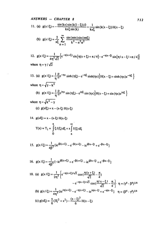 ANSWERS .. CHAPTER 8
11. (a) g(x I ~) sin (kx)sin (k(l - ~))
kx~sin (k)
sin (k(x - ~)) H(x
2 sin (nr~x) sin (n~)
n=l
712
12. g(x I~)= ~ {e-rl(x+[) sin [rl(x +~)+ ~/41_ e-~lx-~l sin[rll ~ I+rc/4]}
where
~l= 7 /
13. (a) g(xl ~): ~ -~lx sinh (~) -rIG sinh01x)]H(x- ~)+ sinh (rlx) -~ }
whererl = 4"~ - k2
(b) g(xl~)= ~{[eirlx sin(rl~)-ein~sin(rlx)]H(x_~)+sin(rlx)ei~l~
where rl = ~ - 7
(c) g(xl~) = x - (x-~)
14. g(xl~) = x - (x-~) H(x-~)
X oo
T(x)=I +j’ ~ f(~)cl~ + xff(~)cl~
0 x
15. g(x I~) = 4~[ieiB(x+~)- e-B(x+~
) - ieiBIx-~I + e-BIx-~
I]
16. g(x I~) =~3 [-ieil~(x+[) + e-I~(x+[)- ieil~lx-[I +e-I~lx-[
I]
18.
 