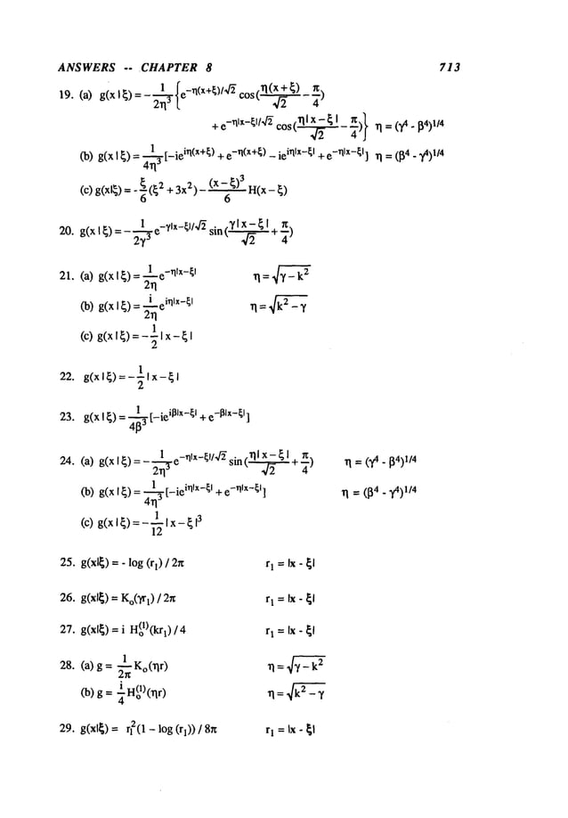 ANSWERS -- ~CHAPTER 8 713
"
_ 1.~_ ~e_al(x+~)/4~cos (rl(x + ~)
19. (a) g(xl~)= 2~13 , ~/~ ~-)
+ e-rllx-~l/’4~ cos (~ - ~)} 1~ = ()A - 1/4
~) g(x I ~) = ~r-ie i~(x+[) + e-~(x+[) - iei~lx-[I + e-~lx-~l] ~ = (~4 _ ~)l/4
4~3 ~
1 e_rllx_~l
21. (a) g(x I~)
(b) g(xl~) = ~i ei~lx-~l
2rl
(c)g(x
I~)=- ½
~x-
22. g(xl~)=-llx-~l
2
23. g(xl~)-~3 [-te’l]lx ~l+e-I~lx-[I]
24.
1 e_nrx_U/4~ . -
(a) g(x I~) =- ~ sm(~2 ~ I +-~)
(b) g(x I~)- 4--~3 ’ntx ~t +e ntx~]
1
(c)g(x
I ~)=- ~Ix-
25. g(xl~) = - log (rl)
26. g(xl~) = Ko(~[
) / 2r~ r1 =Ix - ~1
27. g(xl~)= i H(ol)(krl) / 4
28. (a) g = ~Ko(rlr
)
29. g(xl~) = r12(1 - log (rl)) rI = Ix- ~l
 