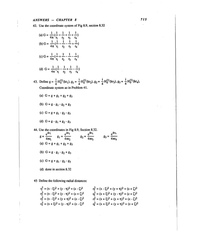 ANSWERS -- CHAPTER 8
42. Usethe coordinate systemof Fig 8.9, section 8.32
1 ±)
Ca)C-- 1<±+1+_+
4n r 1 r
2 r 3 r4
1 (1 1 +1)
r2 r3r4
(c) G= 1__(1+ 1 1
4r~ q r 2 r 3 r
4
1 (1 1 +1_1)
r2r3 r4
i ta(1)rt.. ~ i H(1)rt.. x, ~ _ i H(1)~. ), ~ ~H(01)0cr4),
43. Define g = ~-,,0 ~’~ l J, gl = =
~" 0 ~2J s2-~" o ~"~3 s3
Coordinate system as in Problem41.
(a) G=g + gl + g2 + g3
Co) G=g-gl-g2+g
3
(c) G=g + gl - g2"
(d) G=g-gl +g2-g3
44. Usethe coordinates in Fig 8.9, Section 8.32.
eikrl eikr2 eikr~ eikr~
g = 4~q g~ 4m.
2 g2 4r~r
3
g3 4~.r4
(a) G=g+gl +g2 +g3
(b) G=g-gl-g2+g
3
(c) G=g+gl-g2-g3
(d) donein section 8.32
715
45 Definethe followingradial distances:
rl2 = (x- ~)2 + (y_ 1])2 + (z-
r22= (x- ~)2+(y_ 1.1)2 +(z
r32 = (x- ~)2 +(y + TI)2+ (z-
r42 = (x + ~)2+ (y_ 1~)2+ (z-
r~=(x-~)2+(y+~)2+(z
r6
2=(x+~)2
+(y.TI)2
+(z+~)2
r7
2=(x+ ~)2
+(y+ 1~)2
+(Z-~)2
r8
2=(x+ ~)2+(y+rl)2++ ~)2
 