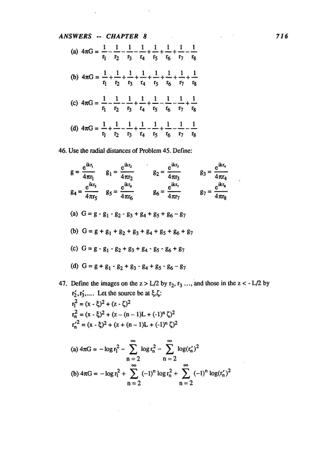 ANSWERS -- CHAPTER 8
1 I 1 1 1 1
(a) 4rig ~- -- +-- +-- - --
rl r2 r3 r4 r5 r6
1 1
r7 r8
1 1 1 1 1 1 1 1
(b) 4r~G =--+~+--+~+--+~+~+~
r~ r 2 r 3 r4 r5 r6 r7 r8
1 1 1 1 1 1 1 1
(c) 4~G= I----I ~
q r2 r3 r4 r5 r6 r7 r8
1 1 1 1 1 1 1 1
(d) 4riG=--+-----+-----÷
q r2 r3 r4 r5 r6 r7 r8
46. Usethe radial distances of Problem45. Define:
(a) G= g - gl "g2 - g3 + g4 + g5 + g6 - g7
(13) G= g + gl + g2 + g3 + g4 + g5 + g6 + g7
(c) G= g - gl "g2 + g3 + g4 " g5 " g6 + g7
(d) G=g+gl-g2 +g3-g4 +gS"g6-g7
47. Def’me
the imageson the z > L/2by r2, r3 .... and those in the z < - L/2by
r~,r~ ..... Let the sourcebe at ~,~:
rl2 = (x- ~)2+ (z-
rn2 = (x- ~)2 + (z - (n - 1)L +n ~)2
r~2 = (x- ~)2 + (z + - 1)L+ (-n ~)2
(a) 4rcG = - log 2 - lo g rn 2 - Z lo g(r~)2
n=2 n=2
(b) 4riG = -logrl 2 + Z (-1)n l°grn2 + Z (-1)n l°g(r~)2
n=2 n=2
716
 