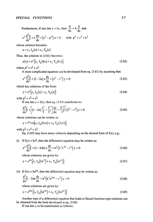 SPECIAL FUNCTIONS 5 7
Furthermore, if one lets z = kx, then d = k d and:
dx dz
z2dZu . du ./ 2 p2 r 2 a
2
-~-zZ + z-~-z + ~z-p2)u=0 with = +
whosesolution becomes:
u:c, c2
Thus,the solution to (3.61) becomes:
y(x)= xa{Cl Jp(kx)+c2 Yp(kx)} (3.62)
wherep2= r2 + a
2.
Amorecomplicatedequation can be developedfromeq. (3.61) by assumingthat:
2
z2 -~-~+ (1 - 2a)’ z dYdz
+(z2’-ra) y =0 (3.63)
whichhas solutions of the form:
y : za{cl Jp(z)+c2 Yp(z}} (3.64)
withp2 =r2 + a
2.
If onelets z = f(x), then eq. (3.63) transforms
I dy + (f)
d2Y ~-(1-2a) f" f"]
dx 2 7--~J~x --~-~ -rZ)y=0 (3.65)
whosesolutions can be written as:
y = fa(x)[cI Jp(f(x))+ 2 Y
p(f(x))]
withp2 =r2 + a
2.
Eq. (3.65) mayhavemany
solutions dependingon the desired formof fix), e.g.:
(i) If f(x) b,then the differential equation may b
e writt en as:
X2 + (1-2ab) x dY + b2(k2xZb - r2) y (3.66)
dx
whosesolutions are given by:
y: xab{Cl Jp(kxb)+c2 Yp(kXb)} (3.67)
(ii) If f(x) bx
, then
the differential equation may b
e wr
itt en as:
dZY2ab dY+ b2(k2e2bx- r2) y = (3.68)
dx
2 dx
whosesolutions are given by:
y = eabX{Cl Jp(kebX)+c2 Yp(kebX)} (3.69)
Anothertype of a differential equationthat leads to Besselfunction type solutions can
be obtained fromthe formdevelopedin eq. (3.65).
If onelets y to be transformedas follows:
 