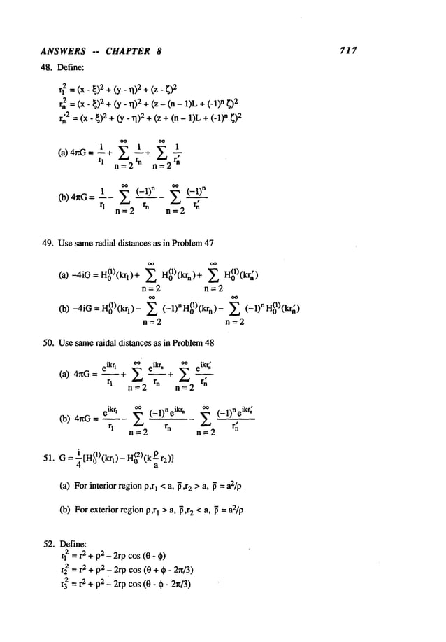 ANSWERS -- CHAPTER 8 717
48. Define:
r? = (x - ~)2+ (y _ ~)2+(z
rn2 = (x- ~)2 +(y_ 11)2+ (z - (n - 1)L n ~)2
r~2 = (x- ~)2 +(y. ~1):~+ (z + (n - 1)Ln
= ±+ --+
rl = rn =
rl n=2 rn n=2 rn
49. Usesameradial distances as in Problem47
(a) ~iG=H~)(~)+ ~ H~)(~)+
n=2 n=2
~) ~iG=H~)(~)- Z (-1)"H~)(~)- E (-1)"H~)(~)
n=2 n=2
50. Usesameraidal distances as in Problem48
eikrl ~ eikr* ~ e~kr~
(a) 4r~G = ~ ~ + --
q n=2 rn n=2 r~
(b) 4~G= ~- (- 1)neikr* (-1)neikr~
r
1 r
n r~
n=2 n=2
i r"(1)"l~
’ - H(02)(k
]
51. O=~txl 0 t 1~
(a) For interior regionp,r1 < a, ~,r2 > a, ~ = a2/p
(b) For exterior regionp,r1 > a, ~,r2 < a, ~ = a2/p
52. Define:
rl ~ =r2 + p2 - 2rp cos (0- ¢)
r~ -- r2 + p2_ 2rp cos (0 + ~ - 2n/3)
r3~ = r2 + pg__ 2rp cos (0 - ¢- 2~/3)
 