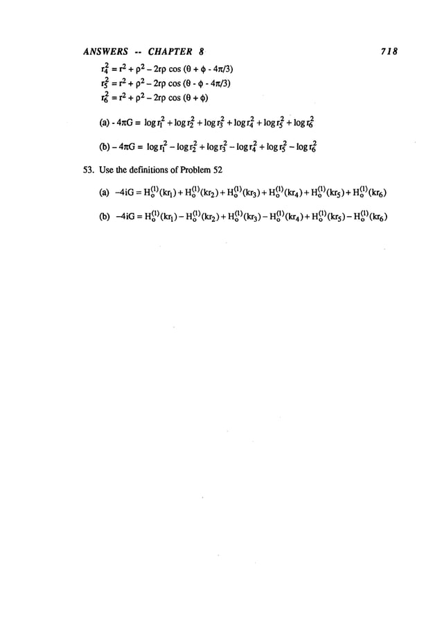 ANSWERS -- CHAPTER 8
r42 = r2 +p2 _ 2rp cos (0 +~ - 4n/3)
rs~ = r2 + p2 _ 2rp cos (0- ~- 4n/3)
r6~= r2 + p2 _ 2rp cos (0 + ~)
(a)-4~rG = logrl2 + logr~ + logr~ + logr42 + logr~ + logr6
2
(b)-4~G = logq2 -logr2 2 + logr32 -logr4 2 + logr~ -logr~
53. Usethe definitions of Problem52
718
(a)
--4iO= H(o~)(kq)
+H(oD(kr2)
+ H(ol)(kg)
+ H(ol)
(kr4)
+ H(o~)(krs)
Co)-4iO
= H(ol)(krl)- H(ol)(kr2)+H(ol)(kr3)
- H(I) kro (4) +Ho(1)(kr5)-o(1)(kr6)
 