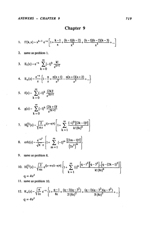 ANSWERS - CHAPTER 9 719
Chapter 9
(k- 0(k-2)(k3) -I
1. F(k,x)- xk-1 e -x [1+ k- 1 + (k- 1)(2k- 2)
-
~-
L x x ~ "’"
2. same as problem 1.
3. El(Z)- -z ~L,(-1)k k.~-.
I"
zk+l
k=O
o
n(n + I)n(n + 1)(n +
z 2 z
3
(2k)!
5. f(z)- ~(-1)k z2k+
1
k=O
(2k 1)!
6. g(z)- E (-1)k +
z2k+2
k=O
- e 1+ ~ (-1)
m
erfc(z) ~---~ m=l ~z~-) ~ ]
9. same as problem 8.
10.
q = 4v
2
11. sameas problem 10o
12. Kv(z)~ "~-’ze-Z{1+~zl (q- 1)(q- 32
)2! (8z)
2
q = 4V
2
(q - 1)(q - 32)(q- 52) ]
+ 3!(8z)
3 +"’"
 