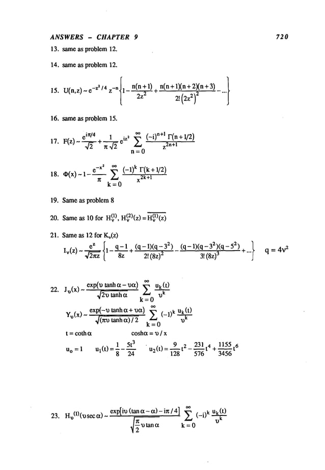 ANSWERS - CHAPTER 9
13. sameas problem 12.
14. sameas problem 12.
15. U(n.z) ~ -z’/4 z-n{1
n(n + 1) n(n+ 1)(n+ 2)(n+3)
2z 2 ~
2, (2z2)
2
16. sameas problem 15.
e in/4 1
0o (_i)n+ 1 r(n +
17. F(z) ~ ~÷~ eiZ’
E z~n+
1
n=O
18. O(x) ~ 1-~
e-x" ~ (-1) k r(k + 1/2)
~
z_~ x2k+l
k=0
19. Sameas problem 8
20. Same
as 10 for H(v
I),H(v2)(z)
=H(vl)(z)
21. Sameas 12 for K~(z)
(q - 1)(q
- 3~) (q - 1)(q - 3:~)(q - 5
~)
2!(8z)
2 3!(Sz)
3
720
q = 4V
2
22.
23. Ha)(1)(~)seco0 ~ exp[im) (tano~-ot)-i~/4] (- i)k uk (t’~)
k = 0
 