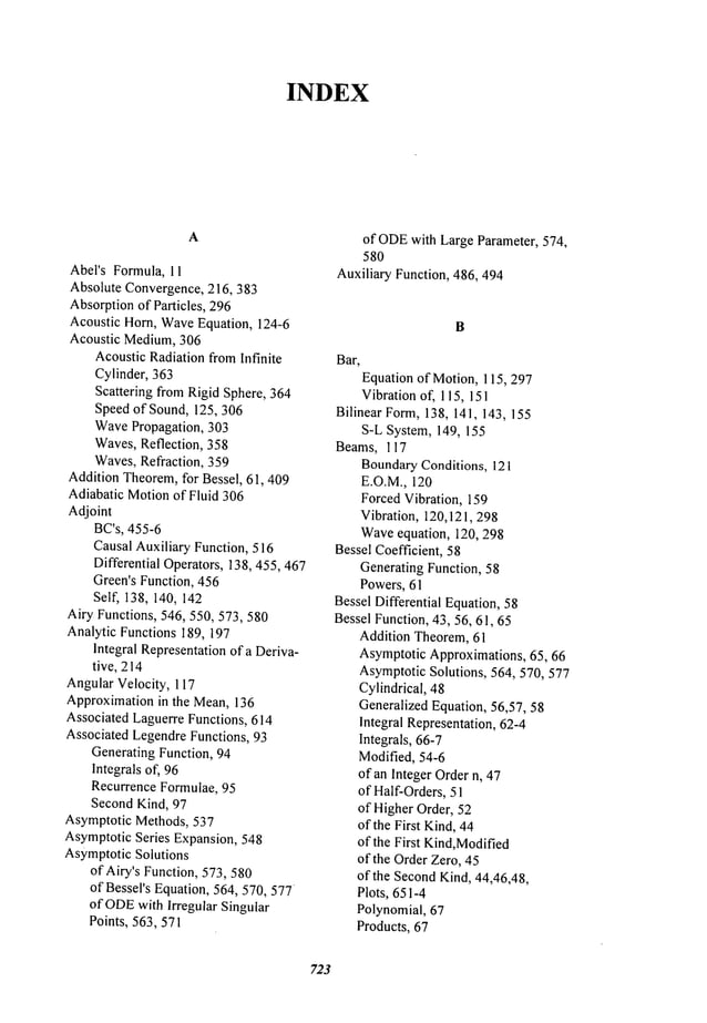 INDEX
A
Abel’s Formula, 11
Absolute Convergence,216, 383
Absorptionof Particles, 296
Acoustic Horn, WaveEquation, 124-6
Acoustic Medium,306
AcousticRadiation fromInfinite
Cylinder, 363
Scattering from Rigid Sphere, 364
Speed of Sound, 125, 306
WavePropagation, 303
Waves,Reflection, 358
Waves,Refraction, 359
Addition Theorem,for Bessel, 61,409
Adiabatic Motionof Fluid 306
Adjoint
BC’s, 455-6
Causal Auxiliary Function, 516
Differential Operators, 138,455,467
Green’s Function, 456
Self, 138, 140, 142
Airy Functions, 546, 550, 573,580
Analytic Functions 189, 197
Integral Representationof a Deriva-
tive, 214
AngularVelocity, 117
Approximationin the Mean,136
Associated Laguerre Functions, 614
Associated LegendreFunctions, 93
Generating Function, 94
Integrals of, 96
Recurrence Formulae, 95
Second Kind, 97
Asymptotic Methods, 537
AsymptoticSeries Expansion, 548
AsymptoticSolutions
of Airy’s Function, 573,580
of Bessel’s Equation, 564, 570, 577
of ODE
with Irregular Singular
Points, 563,571
of ODE
with Large Parameter, 574,
580
Auxiliary Function, 486, 494
B
Bar,
Equation of Motion, 115,297
Vibration of, 115, 151
Bilinear Form,138, 141, 143, 155
S-L System, 149, 155
Beams, 117
BoundaryConditions, 121
E.O.M., 120
ForcedVibration, 159
Vibration, 120,121,298
Waveequation, 120, 298
Bessel Coefficient, 58
Generating Function, 58
Powers, 61
Bessel Differential Equation,58
Bessel Function, 43, 56, 61, 65
Addition Theorem,61
AsymptoticApproximations, 65, 66
AsymptoticSolutions, 564, 570, 577
Cylindrical, 48
Generalized Equation, 56,57, 58
Integral Representation, 62-4
Integrals, 66-7
Modified, 54-6
of an Integer Ordern, 47
of Half-Orders,51
of HigherOrder, 52
of the First Kind,44
of the First Kind,Modified
of the Order Zero, 45
of the SecondKind,44,46,48,
Plots, 651-4
Polynomial, 67
Products, 67
723
 