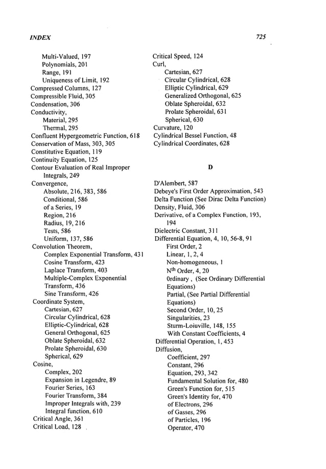 INDEX 725
Multi-Valued, 197
Polynomials, 201
Range, 191
Uniquenessof Limit, 192
Compressed Columns, 127
CompressibleFluid, 305
Condensation, 306
Conductivity,
Material, 295
Thermal, 295
Confluent HypergeometricFunction, 618
Conservation of Mass, 303,305
Constitutive Equation, 119
Continuity Equation, 125
ContourEvaluation of Real Improper
Integrals, 249
Convergence,
Absolute, 216,383,586
Conditional, 586
of a Series, 19
Region, 216
Radius, 19, 216
Tests, 586
Uniform, 137, 586
Convolution Theorem,
ComplexExponential Transform, 431
Cosine Transform, 423
Laplace Transform, 403
Multiple-Complex Exponential
Transform, 436
Sine Transform, 426
Coordinate System,
Cartesian, 627
Circular Cylindrical, 628
Elliptic-Cylindrical, 628
General Orthogonal, 625
Oblate Spheroidal, 632
Prolate Spheroidal, 630
Spherical, 629
Cosine,
Complex, 202
Expansionin Legendre, 89
Fourier Series, 163
Fourier Transform, 384
ImproperIntegrals with, 239
Integral function, 610
Critical Angle,361
Critical Load, 128.
Critical Speed,124
Curl,
Cartesian, 627
Circular Cylindrical, 628
Elliptic Cylindrical, 629
Generalized Orthogonal, 625
Oblate Spheroidal, 632
Prolate Spheroidal, 631
Spherical, 630
Curvature, 120
Cylindrical Bessel Function, 48
Cylindrical Coordinates, 628
D
D’Alembert, 587
Debeye’sFirst Order Approximation,543
Delta Function(See Dirac Delta Function)
Density, Fluid, 306
Derivative, of a Complex
Function, 193,
194
Dielectric Constant, 311
Differential Equation,4, 10, 56-8, 91
First Order,2
Linear,1, 2, 4
Non-homogeneous,1
N
th Order, 4, 20
Ordinary, (See OrdinaryDifferential
Equations)
Partial, (SeePartial Differential
Equations)
SecondOrder, 10, 25
Singularities, 23
Sturm-Loiuville, 148, 155
WithConstantCoefficients, 4
Differential Operation, 1,453
Diffusion,
Coefficient, 297
Constant, 296
Equation, 293,342
Fundamental
Solution for, 480
Green’sFunctionfor, 515
Green’sIdentity for, 470
of Electrons, 296
of Gasses, 296
of Particles, 196
Operator, 470
 