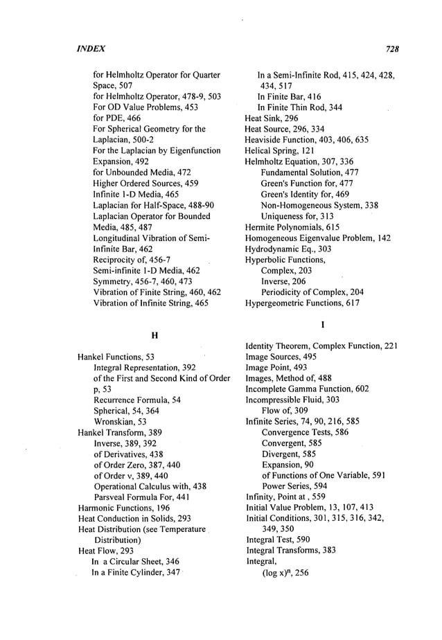 INDEX 728
for HelmholtzOperatorfor Quarter
Space, 507
for HelmholtzOperator, 478-9, 503
For ODValue Problems, 453
for PDE,466
For Spherical Geometryfor the
Laplacian, 500-2
For the Laplacian by Eigenfunction
Expansion, 492
for UnboundedMedia, 472
Higher Ordered Sources, 459
Infinite I-D Media,465
Laplacian for Half-Space, 488-90
Laplacian Operator for Bounded
Media, 485,487
Longitudinal Vibration of Semi-
Infinite Bar, 462
Reciprocity of, 456-7
Semi-infinite 1-DMedia, 462
Symmetry,456-7, 460, 473
Vibrationof Finite String, 460, 462
Vibrationof Infinite String, 465
H
HankelFunctions, 53
Integral Representation, 392
of the First and SecondKindof Order
p, 53
Recurrence Formula, 54
Spherical, 54, 364
Wronskian, 53
Hankel Transform, 389
Inverse, 389, 392
of Derivatives, 438
of Order Zero, 387, 440
of Order v, 389, 440
Operational Calculus with, 438
Parsveal FormulaFor, 441
HarmonicFunctions, 196
Heat Conductionin Solids, 293
Heat Distribution (see Temperature
Distribution)
Heat Flow, 293
In a Circular Sheet, 346
In a Finite Cylinder, 347
In a Semi-lnfinite Rod,415,424, 428,
434, 517
In Finite Bar, 416
In Finite Thin Rod,344
Heat Sink, 296
Heat Source, 296, 334
HeavisideFunction, 403, 40,6, 635
Helical Spring, 121
HelmholtzEquation, 307, 3:~6
FundamentalSolution, 477
Green’sFunctionfor, 477
Green’sIdentity for, 469
Non-HomogeneousSystem, 338
Uniquenessfor, 313
Hermite Polynomials, 615
HomogeneousEigenvalue Problem, 142
HydrodynamicEq., 303
Hyperbolic Functions,
Complex, 203
Inverse, 206
Periodicity of Complex,204
HypergeometricFunctions, 617
Identity Theorem,Complex
Function, 221
ImageSources, 495
ImagePoint, 493
Images, Methodof, 488
Incomplete Gamma
Function, 602
IncompressibleFluid, 303
Flowof, 309
Infinite Series, 74, 90, 216,585
ConvergenceTests, 586
Convergent, 585
Divergent, 585
Expansion, 90
of Functions of OneVariable, 591
PowerSeries, 594
Infinity, Point at, 559
Initial ValueProblem,13, 107, 413
Initial Conditions,301, 315,316, 342,
349, 350
Integral Test, 590
Integral Transforms,383
Integral,
(log x)n, 256
 