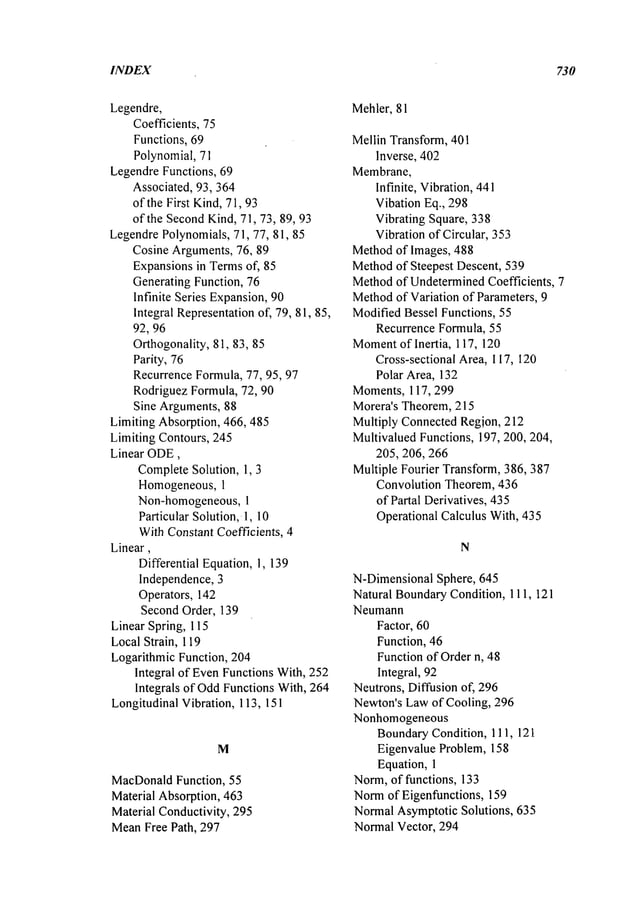 INDEX 730
Legendre,
Coefficients, 75
Functions, 69
Polynomial, 71
LegendreFunctions, 69
Associated, 93,364
of the First Kind,71, 93
of the SecondKind,71, 73, 89, 93
LegendrePolynomials,71, 77, 81, 85
Cosine Arguments,76, 89
Expansionsin Termsof, 85
Generating Function, 76
Infinite Series Expansion,90
Integral Representationof, 79, 81, 85,
92, 96
Orthogonatity,81, 83, 85
Parity, 76
RecurrenceFormula, 77, 95, 97
RodriguezFormula, 72, 90
Sine Arguments,88
Limiting Absorption, 466, 485
Limiting Contours, 245
Linear ODE,
CompleteSolution, 1, 3
Homogeneous,1
Non-homogeneous, 1
Particular Solution,. 1, 10
WithConstantCoefficients, 4
Linear,
Differential Equation, 1,139
Independence, 3
Operators, 142
Second Order, 139
Linear Spring, 115
LocalStrain, 119
Logarithmic Function, 204
Integral of EvenFunctions With, 252
Integrals of OddFunctions With, 264
LongitudinalVibration, 113, 151
M
MacDonald
Function, 55
Material Absorption, 463
Material Conductivity, 295
MeanFree Path, 297
Mehler, 81
Mellin Transform, 401
Inverse, 402
Membrane,
Infinite, Vibration,441
Vibation Eq., 298
Vibrating Square, 338
Vibration of Circular, 353
Methodof Images, 488
Methodof Steepest Descent, 539
Methodof UndeterminedCoefficients, 7
Method
of Variation of Parameters, 9
ModifiedBessel Functions, 55
Recurrence Formula, 55
Moment
of Inertia, 117, 120
Cross-sectional Area, 117, 120
Polar Area, 132
Moments, 117,299
Morera’s Theorem,215
Multiply ConnectedRegion, 212
MultivaluedFunctions, 197, 200, 204,
205,206, 266
Multiple Fourier Transform, 386, 387
Convolution Theorem, 436
of Partal Derivatives, 435
Operational Calculus With, 435
N
N-DimensionalSphere, 645
Natural BoundaryCondition, 111,121
Neumann
Factor, 60
Function, 46
Functionof Ordern, 48
Integral, 92
Neutrons, Diffusion of, 296
Newton’sLawof Cooling, 296
Nonhomogeneous
BoundaryCondition, 111, 121
Eigenvalue Problem, 158
Equation,1
Norm,of functions, 133
Normof Eigenfunctions, 159
NormalAsymptoticSolutions, 635
NormalVector, 294
 