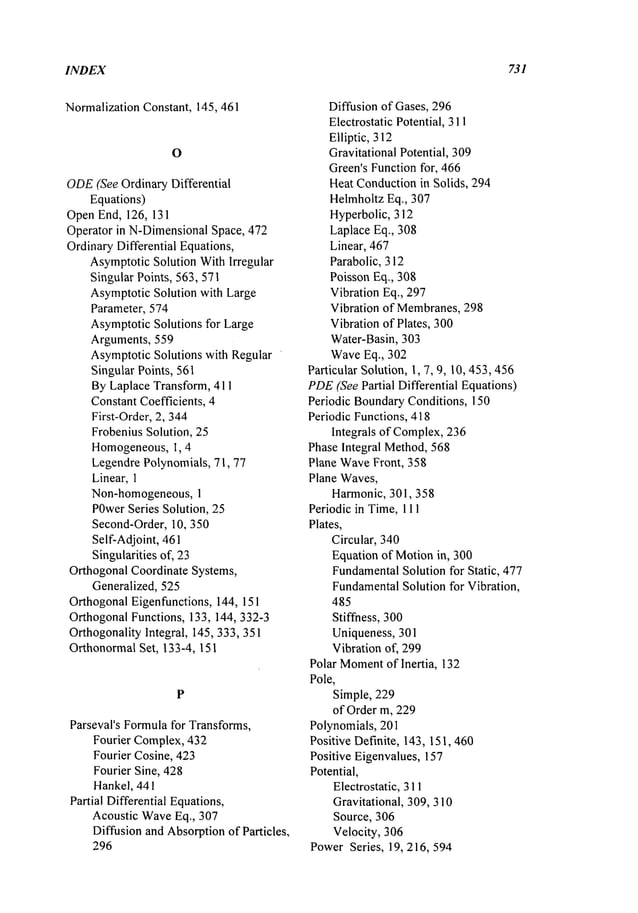 INDEX 731
Normalization Constant, 145,461
ODE
(See Ordinary Differential
Equations)
OpenEnd, 126, 131
Operator in N-DimensionalSpace, 472
OrdinaryDifferential Equations,
AsymptoticSolution WithIrregular
Singular Points, 563,571
AsymptoticSolution with Large
Parameter, 574
AsymptoticSolutions for Large
Arguments, 559
AsymptoticSolutions with Regular
Singular Points, 561
ByLaplace Transform, 411
ConstantCoefficients, 4
First-Order, 2,344
FrobeniusSolution, 25
Homogeneous, 1,4
LegendrePolynomials, 71, 77
Linear,1
Non-homogeneous,1
POwer
Series Solution, 25
Second-Order,10, 350
Self-Adjoint, 461
Singularitiesof, 23
OrthogonalCoordinate Systems,
Generalized, 525
OrthogonalEigenfunctions, 144, 151
OrthogonalFunctions, 133, 144, 332-3
Orthogonality Integral, 145,333, 351
OrthonormalSet, 133-4, 151
P
Parseval’s Formulafor Transforms,
Fourier Complex,432
Fourier Cosine, 423
Fourier Sine, 428
Hankel, 441
Partial Differential Equations,
Acoustic WaveEq., 307
Diffusion and Absorptionof Particles,
296
Diffusion of Gases, 296
Electrostatic Potential, 311
Elliptic, 312
Gravitational Potential, 309
Green’sFunctionfor, 466
HeatConductionin Solids, 294
HelmholtzEq., 307
Hyperbolic, 312
LaplaceEq., 308
Linear, 467
Parabolic, 312
Poisson Eq., 308
Vibration Eq., 297
Vibration of Membranes,298
Vibration of Plates, 300
Water-Basin, 303
WaveEq., 302
Particular Solution, 1, 7, 9, 10, 453,456
PDE
(See Partial Differential Equations)
Periodic BoundaryConditions, 150
Periodic Functions, 418
Integrals of Complex,236
Phase Integral Method,568
Plane WaveFront, 358
Plane Waves,
Harmonic, 301,358
Periodic in Time,111
Plates,
Circular, 340
Equation of Motionin, 300
Fundamental
Solution for Static, 477
Fundamental
Solution for Vibration,
485
Stiffness, 300
Uniqueness, 301
Vibration of, 299
Polar Moment
of Inertia, 132
Pole,
Simple, 229
of Order m, 229
Polynomials, 201
Positive Definite, 143, 151,460
Positive Eigenvalues, 157
Potential,
Electrostatic, 311
Gravitational, 309, 310
Source, 306
Velocity, 306
PowerSeries, 19, 216, 594
 