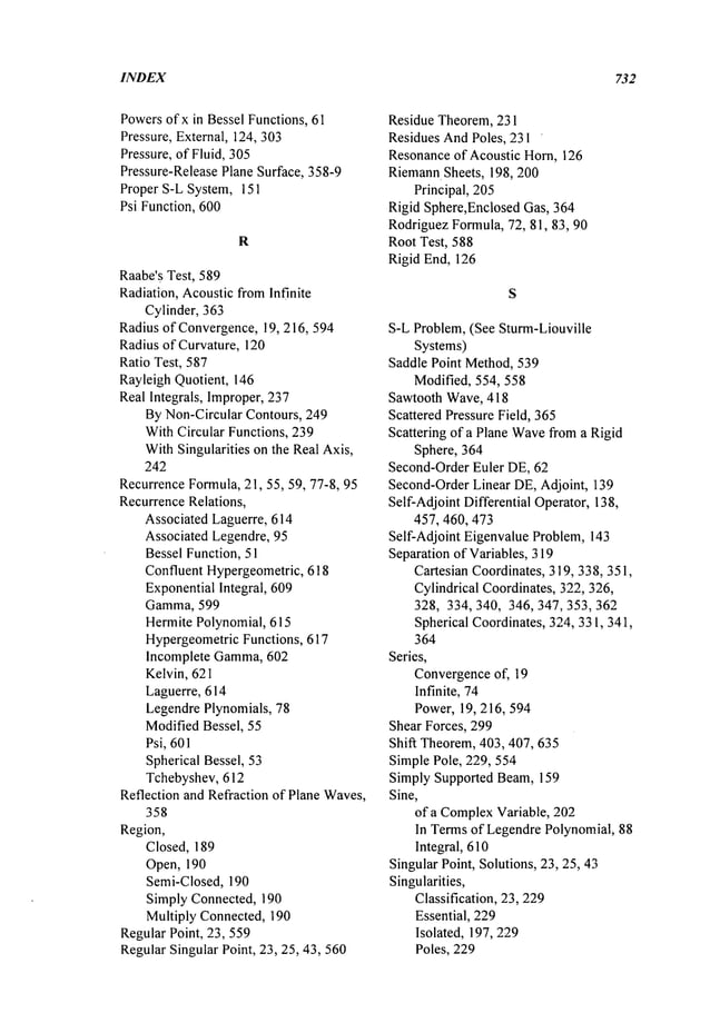 INDEX 732
Powersofx in Bessel Functions, 61
Pressure, External, 124, 303
Pressure, of Fluid, 305
Pressure-Release Plane Surface, 358-9
Proper S-L System, 151
Psi Function, 600
R
Raabe’sTest, 589
Radiation, AcousticfromInfinite
Cylinder, 363
Radius of Convergence,19, 216, 594
Radius of Curvature, 120
Ratio Test, 587
Rayleigh Quotient, 146
Real Integrals, Improper,237
ByNon-Circular Contours, 249
WithCircular Functions, 239
WithSingularities on the Real Axis,
242
RecurrenceFormula,21, 55, 59, 77-8, 95
RecurrenceRelations,
Associated Laguerre, 614
Associated Legendre, 95
Bessel Function, 51
Confluent Hypergeometric, 618
ExponentialIntegral, 609
Gamma, 599
HermitePolynomial, 615
HypergeometricFunctions, 617
Incomplete Gamma,602
Kelvin, 621
Laguerre, 614
LegendrePlynomials, 78
ModifiedBessel, 55
Psi, 601
Spherical Bessel, 53
Tchebyshev, 612
Reflection and Refraction of Plane Waves,
358
Region,
Closed, 189
Open, 190
Semi-Closed, 190
Simply Connected, 190
Multiply Connected, 190
Regular Point, 23,559
RegularSingular Point, 23, 25, 43,560
Residue Theorem,231
Residues AndPoles, 231 ’
Resonanceof Acoustic Horn, 126
RiemannSheets, 198, 200
Principal, 205
Rigid Sphere,Enclosed Gas, 364
RodriguezFormula,72, 81,813, 90
Root Test, 588
Rigid End, 126
S-L Problem, (See Sturm-Liouville
Systems)
Saddle Point Method,539
Modified, 554, 558
Sawtooth Wave, 418
Scattered Pressure Field, 365
Scattering of a Plane Wave
froma Rigid
Sphere, 364
Second-OrderEuler DE, 62
Second-OrderLinear DE,Adjoint, 139
Self-Adjoint Differential Operator, 138,
457, 460, 473
Self-Adjoint Eigenvalue Problem, 143
Separation of Variables, 319
Cartesian Coordinates, 319, 338, 351,
Cylindrical Coordinates, 322, 326,
328, 334, 340, 346, 347,353,362
Spherical Coordinates, 324, 331,341,
364
Series,
Convergenceof, 19
Infinite, 74
Power, 19, 216, 594
Shear Forces, 299
Shift Theorem, 403,407,635
Simple Pole, 229, 554
Simply Supported Beam,159
Sine,
of a Complex
Variable, 202
In Termsof LegendrePolynomial, 88
Integral, 610
Singular Point, Solutions, 23, 25, 43
Singularities,
Classification, 23,229
Essential, 229
Isolated, 197,229
Poles, 229
 