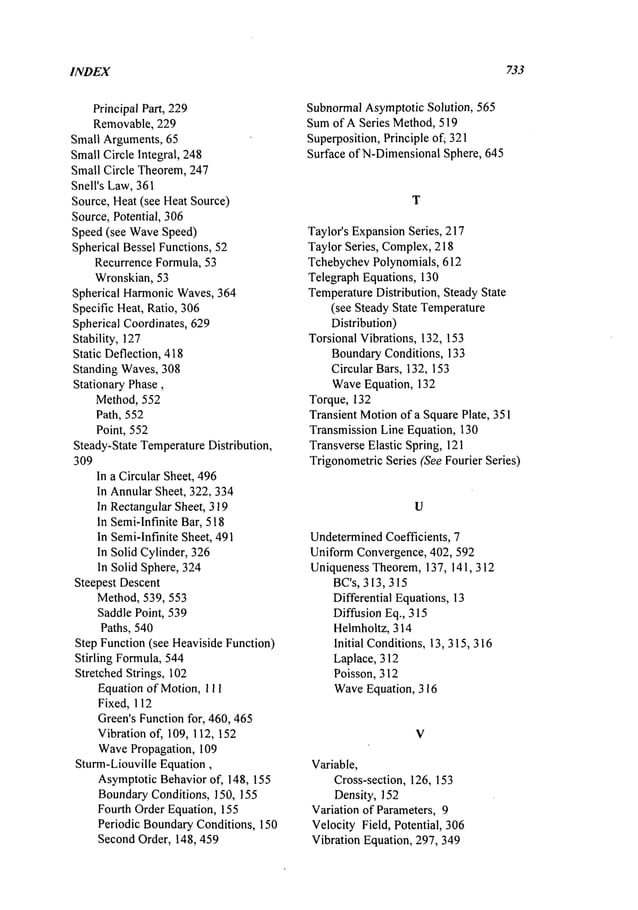 INDEX 733
Principal Part, 229
Removable, 229
Small Arguments,65
SmallCircle Integral, 248
Small Circle Theorem,247
Shell’s Law,361
Source, Heat(see Heat Source)
Source,Potential, 306
Speed (see WaveSpeed)
Spherical Bessel Functions, 52
Recurrence Formula, 53
Wronskian, 53
Spherical HarmonicWaves,364
Specific Heat, Ratio, 306
Spherical Coordinates, 629
Stability, 127
Static Deflection, 418
Standing Waves, 308
Stationary Phase,
Method, 552
Path, 552
Point, 552
Steady-State Temperature
Distribution,
309
In a Circular Sheet, 496
In AnnularSheet, 322, 334
In RectangularSheet, 319
In Semi-Infinite Bar, 518
In Semi-Infinite Sheet, 491
In Solid Cylinder, 326
In Solid Sphere, 324
Steepest Descent
Method,539, 553
Saddle Point, 539
Paths, 540
Step Function(see HeavisideFunction)
Stirling Formula,544
Stretched Strings, 102
Equation of Motion, 111
Fixed, 112
Green’sFunctionfor, 460, 465
Vibration of, 109, 112, 152
WavePropagation, 109
Sturm-Liouville Equation,
AsymptoticBehaviorof, 148, 155
BoundaryConditions, 150, 155
Fourth Order Equation, 155
Periodic BoundaryConditions, 150
Second Order, 148, 459
SubnormalAsymptoticSolution, 565
Sumof A Series Method,519
Superposition,Principle of; 321
Surface of N-DimensionalSphere, 645
T
Taylor’s ExpansionSeries, 217
Taylor Series, Complex,218
TchebychevPolynomials, 612
TelegraphEquations, 130
Temperature
Distribution, Steady State
(see Steady State Temperature
Distribution)
Torsional Vibrations, 132, 153
BoundaryConditions, 133
Circular Bars, 132, 153
WaveEquation, 132
Torque, 132
Transient Motionof a SquarePlate, 351
TransmissionLine Equation, 130
TransverseElastic Spring, 121
TrigonometricSeries (See Fourier Series)
U
Undetermined
Coefficients, 7
Uniform Convergence, 402, 592
Uniqueness Theorem, 137, 141,312
BC’s, 313,315
Differential Equations, 13
Diffusion Eq., 315
Helmholtz, 314
Initial Conditions,13, 315,316
Laplace, 312
Poisson, 312
WaveEquation, 316
V
Variable,
Cross-section, 126, 153
Density, 152
Variation of Parameters, 9
Velocity Field, Potential, 306
Vibration Equation, 297, 349
 