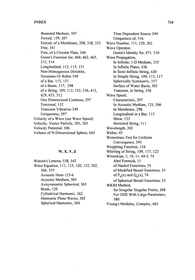 INDEX 734
Bounded Medium, 307
Forced, 159, 307
Forced, of a Membrane,298, 338,353
Free, 341
Free, of a Circular Plate, 340
Green’sFunctionfor, 460, 462,465,
512,514
Longitudinal, 113, 115, 151
Non-Homogenous
Dirichlet,
NeumannOr Robin 349
of a Bar, 115, 151
of a Beam,117, 298
of a String, 109,112, 152,356, 413,
429, 433,512
OneDimensional Continua, 297
Torsional, 132
Transient Vibration 349
Uniqueness, 297
Velocity of a Wave
(see WaveSpeed)
Velocity, VectorParticle, 303,305
Velocity Potential, 306
Volumeof N-DimensionalSphere, 645
W, X, Y, Z
Watson’s Lemma,
538, 543
Wave
Equation, 111, 115, 120, 132, 302,
306, 355
Acoustic Horn125-6
Acoustic Medium,303
AxisymmetricSpherical, 365
Beam, 120
Cylindrical Harmonic,362
HarmonicPlane Waves,302
Spherical Harmonic,364
Time Dependent Source 349
Uniquenessof, 316
WaveNumber, 111,120, 302
WaveOperator,
Green’sIdentity for, 471,, 510
WavePropagation,
In Infinite, 1-DMedium,
355
In Infinite Plates, 436
In Semi-Infinite String, 420
In SimpleString, 109, 113, 117
Spherically Symmetric,357
Surface of WaterBasin, 303
Transient, in String, 356
WaveSpeed,
Characteristic, 297
In Acoustic Medium,125,306
In Membrane,298
Longitudinalin a Bar, 115
Shear, 133
Stretched String, 111
Wavelength, 302
Weber, 45
Weierstrass Test for Uniform
Convergence, 593
Weighting Function, 134
Whirlingof String, 109, 117, 122
Wronskian,3, 10, 11,44-5, 74
Abel Formula, 11
of HankelFunctions, 53
of ModifiedBessel Functions, 55
of Pn(X)and Qn(x),
of Spherical Bessel Functions, 53
WKBJMethod,
for Irregular Singular Points, 568
For ODE
With Large Parameters,
580
Young’s Modulus, Complex, 463
 