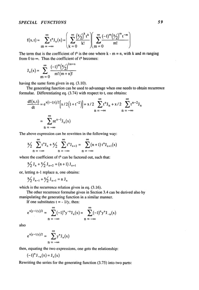 SPECIAL FUNCTIONS 59
m= -o~ = 0 J
Theterm that is the coefficient of tn is the one wherek - m= n, with k and mranging
from0 to oo. Thusthe coefficient of tn becomes:
m
~ .x2rn+n
J~(x) = ~ m!(m+
m=0
havingthe sameformgiven in eq. (3.10).
Thegenerating function can be used to advantagewhenone needs to obtain recurrence
formulae.Differentiating eq. (3.74) with respect to t, one obtains:
df(x’ t) = eX(t-1/t)/2fx / 2 (1 + t-2)] = x / 2 ~tnJn +x/2 n
dt
n=-~o n = --~o
= ~ntn-lJn(x)
n -= -~:~
Theaboveexpression can be rewritten in the following way:
½ t°Jo÷ 2tojn+2-
-
n = -~ n = -~ n =-~
wherethe coefficient of tn canbe factoredout, suchthat:
x~2Jn + x~Jn+2=(n + I) Jn+i
or, letting n-1 replacen, oneobtains:
~Jn-l+~Jn+l=~Jn
whichis the recu~encerelation given in eq. (3.16).
Theother recu~encefo~ulae given in Section 3.4 can be derived also by
manipulatingthe generating function in a similar manner.
If onesubstitutes t = - lly, then:
eX(y-1/Y)/2= ~(-1)~y-nJn(x)= ~(-1)ny~j_n(x)
n = -~ n = -~
also
eX(y-1/y)/2 : ~ynJn(x
)
then, equatingthe twoexpressions, onegets the relationship:
(-l)nJ_n(X) = Jn(x)
Rewritingthe series for the generatingfunction (3.75) into twoparts:
 