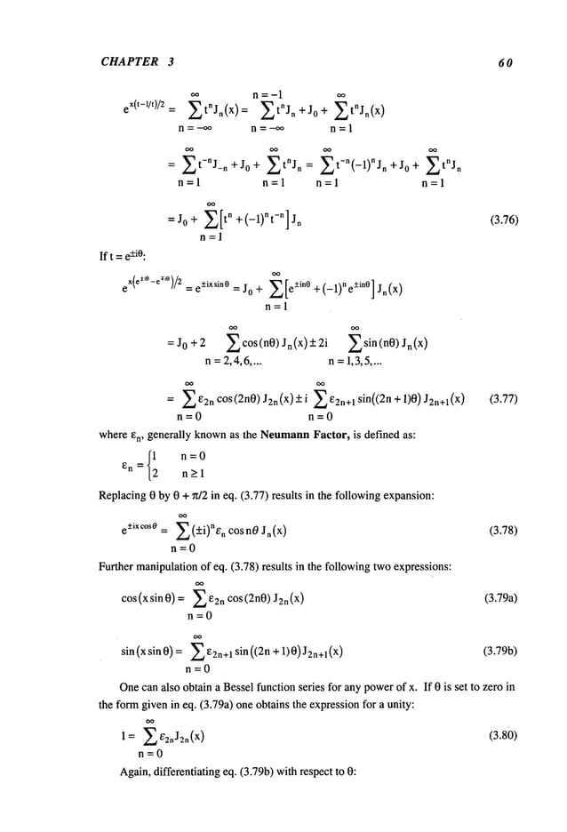 CHAPTER 3 60
eX(t-1/t)/2
~tnJn( x)= ~tnJn+J0 + ~tnJn(x)
n=-~ n=-oo n=l
= ~t-nJ-n+J0 + ~tnJn = ~t-n(-1)nJn +J0 + ~tnJn
n=l n=l n=l n=l
=J0+ ~[tn +(--1)nt-n] n
n=l
If t =e-+i0:
eX(e±~°-e~°)/2 = e-+ixsin0 = j0 + ~[e-+in0 +(-1)ne+in°] )
n=l
(3.76)
:J0+2 ~cos(n0) Jn(X) + 2i ~sin(n0) )
n = 2,4,6 .... n =1,3,5 ....
= ~¢2nCOS(2n0) J2n(X)-+i ~2n+lsin((2n+l)0)J2n+l(X)
n=0 n=0
where en, generally knownas the Neumann
Factor, is defined as:
{12
n=0
En =
n>l
Replacing0 by 0 + ~z/2 in eq. (3.77) results in the followingexpansion:
e-+ixc°sO = ~(+-.i)nen cosn0Jn(X) (3.78)
n=0
Further manipulationof eq. (3.78) results in the followingtwoexpressions:
cos (x sin 0) =132n COS (2 n0) J2 (X) (3.79a)
n=0
sin (x sin 0) =~32n+1 sin ((2n +1)0) J2n+l (x) (3.79b)
n=0
Onecanalso obtain a Bessel function series for any powerof x. If 0 is set to zero in
the formgiven in eq. (3.79a) one obtains the expressionfor a unity:
1= ~/?2nJ2n(X) (3.80)
n=0
Again,differentiating eq. (3.79b) withrespect to
 