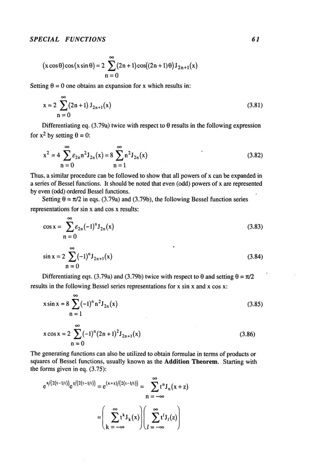 SPECIAL FUNCTIONS 61
(xcos0)cos(xsin0) = 2 Z(2n + 1)cos((2n + 1)0) )
n=0
Setting 0 = 0 one obtains an expansionfor x whichresults in:
x = 2 E(2n +1)J2n+l(X) (3.81)
n=0
Differentiating eq. (3o79a)twicewithrespect to 0 results in the followingexpression
for x2 bysetting 0 =0:
X2=4 ZE2nn2J2n(X)=8 Zn2J2n(X) (3.82)
n =0 n =1
Thus,a similar procedurecan be followedto showthat all powersof x can be expandedin
a series of Besselfunctions. It shouldbe noted that even(odd)powersof x are represented
by even(odd) orderedBessel functions.
Setting 0 = r~/2 in eqs. (3.79a) and (3.79b), the followingBesselfunction series
representationsfor sin x andcos x results:
( 1)"j
( (383)
COSX: E2n -- 2n X .
n=0
sinx= 2 Z(-1)nJ2n+~(x) (3.84)
n=0
Differentiating eqs. (3.79a) and (3.79b) twicewith respect to 0 andsetting 0 =
results in the followingBesselseries representationsfor x sin x and x cos x:
xsinx = 8 2 (-1)nn2J2n(x) (3.85)
n=l
x cosx : 2 Z (-l)"(2n + 1)2J2n+l(X) (3.86)
n=0
Thegeneratingfunctions can also be utilized to obtain formulaein termsof products or
squares of Bessel functions, usually knownas the Addition Theorem.Starting with
the formsgivenin eq. (3.75):
eX/(2(t-t/t))ez/(z(t-t/t)) =e(x+z)/(2(t-1/t))=~ tnJn(x +z)
= tkJk(x) t/J/(z)
 