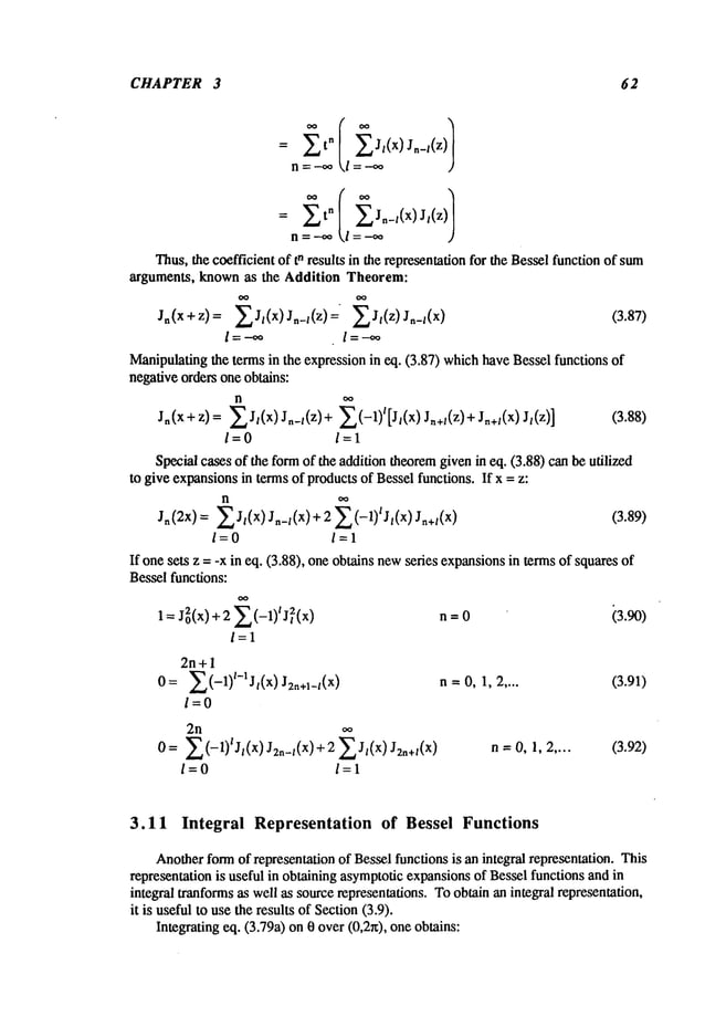 CHAPTER 3 62
= t
°
n=-~ l =.-.oo
= tn Jn-/ x J, z
n= -,,* l =
Thus,the coefficientof tn results in therepresentation
for the Besselfunctionof sum
arguments, knownas the Addition Theorem:
Jn(x+z)= ~J/(x) Jn_l(z)= ~J/(z) Jn_/(x ) (3.87)
l =--~o l--’-’~
Manipulating
the termsin the expressionin eq. (3.87) which
haveBesselfunctions
negativeordersoneobtains:
n oo
Jn(X+Z)= ~J/(x) Jn_/(z)+ ~..~(-1)l[Jl(x)Jn+l(Z)+Jn+l(X)Jt(z)] (3.88)
/=0 /=1
Specialcasesof the form
of the additiontheorem
givenin eq. (3.88)canbeutilized
to giveexpansions
in termsof products
of Besselfunctions.If x = z:
Jn(2x)= ~J/(x)Jn_/(x)+ 2 ~.~(-1)tJt(x)Jn+l(X) (3.89)
/=0 /=1
If onesets z = -x in eq. (3.88), oneobtainsnew
series expansions
in termsof squares
Besselfunctions:
/=1
2n+ 1
0= ~.a(-1)l-ljl(x)J2n+l_t(x)
/=0
2n
0= ~.~(-1)lJl(x)J2n_t(x)+ 2 ~J/(x) J2n+t(X
)
/=0 /=1
n--0 i3.90)
n=0, 1, 2.... (3.91)
n=0, 1, 2.... (3.92)
3.11 Integral Representation of Bessel Functions
Another
formof representation
of Besselfunctionsis anintegral representation.This
representation
is usefulin obtainingasymptotic
expansions
of Besselfunctionsandin
integral tranforms
as wellas sourcerepresentations.
Toobtainanintegralrepresentation,
it is usefulto usetheresultsof Section
(3.9).
Integratingeq. (3.79a)on0 over(0,2r0, oneobtains:
 