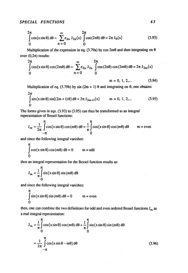 SPECIAL FUNCTIONS 63
oo 2~
f cos(xsin O) dO = ~ E2n J2n(X) f ¢OS(2nO) dO = 2~ Jo(x) (3.93)
0 n=O 0
Multiplication of the expressionin eq. (3.79a) by cos 2too and then integrating on
over(0,2~) results:
2~ oo 2~
~cos(xsinO)cos(2mO)dO: ~e2n J2n ~cos(2nO)cos(2mO)dO= 2~J2m(X
)
0 n=O 0
m=O,1, 2 .... (3.94)
Multiplication of eq. (3.79b) by sin (2m+ 1) 0 and integrating on 0, one obtains:
2g
~
sin (x sin 0) sin((2m+ 1)0)d0= 2~ J2m÷l(x) m; 0, 1, (3.95)
0
Theformsgiven in eqs. (3.93) to (3.95) can thus be transformedman integral
representation of Besselfunctions:
1 ~cos(x sin O) cos(mO)dO= ~ ~cos(xsin O) cos(mO) m= even
Jrn =’~
-g 0
and since the followingintegral vanishes:
~
cos(x sin 0) cos(m0)d0 m odd
0
then an integral representationfor the Besselfunctionresults as:
Jm = ~sin(xsin O) sin (mO)
0
and since the followingintegral vanishes:
~sin(xsin 0) sin (m0) m-- even
d0 0
0
then, one can combine
the twodefinitions for oddand evenorderedBessel functions Jmas
a real integral representation:
Jm= ~cos(x sin O) cos(mO)dO+ ~sin (xsin O) sin (mO)
0 0
cos(xsinO-mO)
2~
(3.96)
 