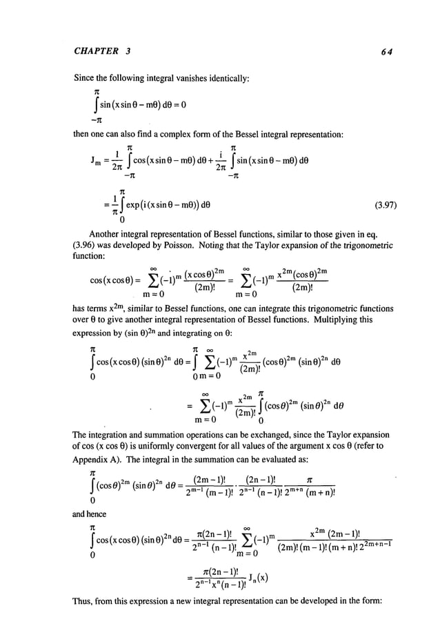 CHAPTER 3 64
Sincethe followingintegral vanishesidentically:
Isin (x sin 0 - mO)
dO;
then one can also find a complex
formof the Bessel integral representation:
i I sin (x sin 0 - mO)
1 Icos(xsinO _ toO) dO+ ~.~
Jrn --’~
--~
= ~ I exp(i(xsin0-m0))dO (3.97)
0
Anotherintegral representation of Bessel functions, similar to those givenin eq.
(3.96) wasdevelopedby Poisson. Notingthat the Taylor expansionof the trigonometric
function:
COS(XCOS0)= E(-i) m (XCOS0)2m = E(-1)
mx2m(cOs0)2m
m=0
(2m)! (2m)!
m=0
has termsx2m,similar to Bessel functions, one can integrate this trigonometric functions
over 0 to give another integral representation of Bessel functions. Multiplyingthis
expressionby (sin 0)2n andintegrating on 0:
Icos(xcos0)(sin0)2n I E(--1)m (--~m).~ (co
2m(sin0) 2n dO
0 0m=0
oo 2m
E
m X I
(sinO) 2n dO
= (-1) (-~m). ~ (COS 0)
2m
m=0 0
Theintegration and summation
operations can be exchanged,since the Taylor expansion
of cos (x cos 0) is uniformlyconvergent
for all valuesof the argument
x cos 0 (refer
AppendixA), Theintegral in the summation
can be evaluated as:
(2m- 1)! (2n-l)!
I (COS0)2m (sin0)2n dO 2m-1 (m-l)! n-I ( n-|)!2 m+n ( ma
t-n)!
0
and hence
~:(2n-1)! ~--~. x2m (2m-l)!
i cos (x cos 0)(sin 0)2n d0 = 2n----i ~_-1-)!m~__
-1) (2m)! (m_ 1
)! ( m +
n)! 22
0
n:(2n-1)! Jn(X
)
2n-lxn(n -1)!
Thus,from this expressiona newintegral representation can be developedin the form:
 