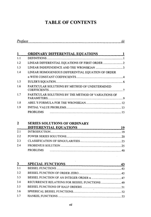 TABLE OF CONTENTS
preface iii
1.I
1.2
1.3
1.4
1.5
1.6
1.7
1.8
1.9
ORDINARY DIFFERENTIAL EQUATIONS 1
DEFINITIONS
..................................................................................................... 1
LINEAR
DIFFERENTIAL
EQUATIONS
OFFIRSTORDER
.......................... 2
LINEAR
INDEPENDENCE
AND
THEWRONSKIAN
............................ i.......3
LINEAR HOMOGENEOUS
DIFFERENTIAL EQUATION OF ORDER
n WITH
CONSTANT
COEFFICIENTS
.............................................................. 4
EULER’S
EQUATION
............... : .........................................................................6
PARTICULAR SOLUTIONS BY METHODOF UNDETERMINED
COEFFICIENTS
.................................................................................................. 7
PARTICULAR SOLUTIONS BY THE METHODOF VARIATIONS OF
PARAMETERS
.................................................................................................... 9
ABEL’S
FORMULA
FOR
THE
WRONSKIAN
............................................... 12
INITIAL
VALUE
PROBLEMS
......................................................................... 13
PROBLEMS
............................................................................................... 15
2.1
2.2
2.3
2.4
SERIES SOLUTIONS OF ORDINARY
DIFFERENTIAL EQUATIONS 19
INTRODUCTION
.............................................................................................. 19
POWER
SERIES
SOLUTIONS
......................................................................... 20
CLASSIFICATION
OFSINGULARITIES
....................................................... 23
FROBENIUS
SOLUTION
................................................................................. 25
PROBLEMS
............................................................................................... 40
3 SPECIAL FUNCTIONS 43
3.1
3.2
3.3
3.4
3.5
3.6
3.7
BESSEL
FUNCTIONS
...................................................................................... 43
BESSEL
FUNCTION
OFORDER
ZERO
......................................................... 45
BESSEL
FUNCTION
OFAN
INTEGER
ORDER
n ........................................ 47
RECURRENCE
RELATIONS
FORBESSEL
FUNCTIONS
........................... 49
BESSEL
FUNCTIONS
OFHALF
ORDERS
.................................................... 51
SPHERICAL
BESSEL
FUNCTIONS
........................... ’.....................................
52
HANKEL.FUNCTIONS
.................................................................................... 53
vii
 