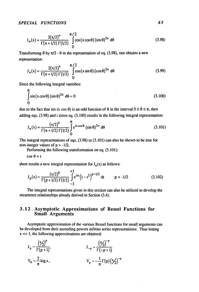 SPECIAL FUNCTIONS 65
2(X/2)
n r~i2COS(XCOS0)
r(n+ 1/2) r(1/2)
(sin 0)
2n
Jn(X) dO
O
Transforming
0 by~/2- 0 in the representation
of eq. (3.98), oneobtainsa new
representation:
Jn(X) 2( x/2) n n] 2
r(n+ 1/2) r(1/2) ~ cos(x sin 0) (cos0)
2ndO
0
(3.98)
(3.99)
Sincethe. following
integralvanishes:
~sin(xcos0)(sin0)2n dO= 0 (3.100)
0
dueto thefact that sin (x cos0) is anoddfunctionof 0 in theinterval< ~ <n,the
n
adding
eqs. (3.98)andi timeseq. (3.100)results in thefollowing
integralrepresentation:
(x/2)n ~
Jn(x) = F(n+ 1/2)F(1/2)eixc°s0(sin 0) 2n dO
(3.101)
0
Theintegral representations
of eqs. (3.98)to (3.101)canalso beshown
to betrue
non-integer
valuesof p > -1/2.
Performing
the followingtransformation
on eq. (3.101):
COS0 = t
thereresultsa new
integralrepresentation
for Jn(x) as follows:
+1
(x/Z) p ~ p-1/2
Jp(X)=F(p+l/2)F(1/2) eiXt(1-t 2) dt p>-l/2 (3.102)
-1
Theintegralrepresentations
givenin this sectioncanalsobeutilized to develop
the
recurrence
relationships
already
derivedin Section
(3.4).
3.12 Asymptotic Approximations of Bessel Functions for
Small Arguments
Asymptotic
approximation
of the variousBesselfunctionsfor smallarguments
can
bedeveloped
fromtheir ascending
powers
infinite series representations.Thusletting
x <<1, the following
approximations
are obtained:
JP r(p+l)’ J-P r(-p+l)
Yo ~210g
x, Yp~-~-F(P) (~)
-p
 